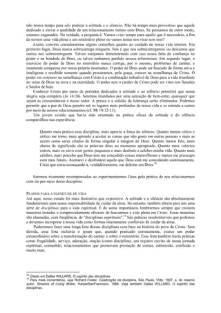 não temos tempo para não praticar a solitude e o silencio. Não há tempo mais proveitoso que aquele
dedicado a elevar a qualidade de um relacionamento íntimo com Deus. Se pensamos de outro modo,
estamos enganados. Na verdade, a pergunta é: Vamos criar tempo para aquilo que é necessário, a fim
de termos uma vida plena e um ministério pleno ou vamos tentar nos virar sem isso?
Assim, convém considerarmos alguns conselhos quanto ao cuidado de nossa vida interior. Em
primeiro lugar, Deus nunca sobrecarrega ninguém. Nós é que nos sobrecarregamos ou deixamos que
outros nos sobrecarreguem. Talvez estejamos demonstrando com isso nossa falta de confiança no
poder e na bondade de Deus, ou talvez tenhamos perdido nossos referenciais. Em segundo lugar, o
exercício do poder de Deus no ministério nunca corrige, por si mesmo, problemas de caráter, e
raramente compensa por nossa própria insensatez. O poder de Deus pode ser buscado de forma ativa e
inteligente e recebido somente quando procuramos, pela graça, crescer na semelhança de Cristo. O
poder em conjunto na semelhança com Cristo é a combinação imbatível de Deus para a vida triunfante
no reino de Deus na terra e na eternidade. O poder sem o caráter de Cristo pode ser visto nos Sansões
e Saulos de hoje.
Conhecer Cristo por meio de períodos dedicados à solitude e ao silêncio permitirá que nossa
alegria seja completa (Jo 16:24). Seremos inundados por uma sensação de bem-estar, quaisquer que
sejam as circunstâncias a nosso redor. A pressa e a solidão da liderança serão eliminadas. Podemos
permitir que a paz de Deus penetre até os lugares mais profundos de nossa vida e se estenda a outros
por meio de nossos relacionamentos (cf. Mt 10:12-13).
Um jovem cristão que havia sido orientado na prática eficaz da solitude e do silêncio
compartilhou sua experiência:
Quanto mais pratico essa disciplina, mais aprecio a força do silêncio. Quanto menos cético e
crítico me torno, mais aprendo a aceitar as coisas que não gosto em outras pessoas e mais as
aceito como seres criados de forma singular à imagem de Deus. Quanto menos falo, mais
cheias de significado são as palavras ditas no momento apropriado. Quanto mais valorizo
outros, mais os sirvo com gestos pequenos e mais desfruto e celebro minha vida. Quanto mais
celebro, mais percebo que Deus tem me concedido coisas maravilhosas e menos me preocupo
com meu futuro. Aceitarei e desfrutarei aquilo que Deus está me concedendo continuamente.
Creio que estou começando a, verdadeiramente, me deleitar em Deus.18
Seremos ricamente recompensados ao experimentarmos Deus pela prática de nos relacionarmos
com ele por meio dessa disciplina.
PLANOS PARA A PLENITUDE DE VIDA
Até aqui, nosso estudo foi mais ilustrativo que expositivo. A solitude e o silêncio são absolutamente
fundamentais para nossa responsabilidade de cuidar da alma. No entanto, também abrem para nós uma
série de disciplinas para a vida espiritual. É de suma importância lembrarmos sempre que existem
maneiras testadas e comprovadamente eficazes de buscarmos a vida plena em Cristo. Essas maneiras
são chamadas, com freqüência, de "disciplinas espirituais".19
São práticas insubstituíveis que podemos
e devemos incorporar à nossa vida como formas inteiramente confiáveis de cuidar da alma.
Poderíamos fazer uma longa lista dessas disciplinas com base na história do povo de Cristo. Sem
dúvida, essa lista incluiria o jejum que, quando praticado corretamente, exerce um poder
extraordinário sobre a transformação do caráter e sobre o ministério. Essa lista também traria práticas
como frugalidade, serviço, adoração, oração (como disciplina), um registro escrito de nossa jornada
espiritual, comunhão, relacionamentos que promovam prestação de contas, submissão, confissão e
muito mais.
18
Citado em Dallas WILLARD, O espirito das disciplinas.
19
Para mais comentários, veja Richard Foster. Celebração da disciplina, São Paulo, Vida. 1997, e, do mesmo
autor, Streams of Living Water, HarperSanFrancisco, 1988. Veja tambem Dallas WILLARD, O espirito das
disciplinas.
 
