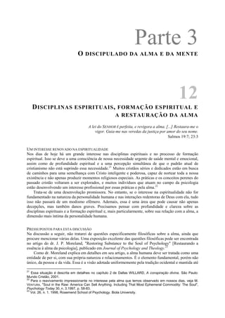 Parte 3O DISCIPULADO DA ALMA E DA MENTE
12
DISCIPLINAS ESPIRITUAIS, FORMAÇÃO ESPIRITUAL E
A RESTAURAÇÃO DA ALMA
A lei do SENHOR É perfeita, e revigora a alma. [...] Restaura-me o
vigor. Guia-me nas veredas da justiça por amor do seu nome.
Salmos 19:7; 23:3
UM INTERESSE RENOVADO NA ESPIRITUALIDADE
Nos dias de hoje há um grande interesse nas disciplinas espirituais e no processo de formação
espiritual. Isso se deve a uma consciência de nossa necessidade urgente de saúde mental e emocional,
assim como de profundidade espiritual e a uma percepção simultânea de que o padrão atual de
cristianismo não está suprindo essa necessidade.21
Muitos cristãos sérios e dedicados estão em busca
de caminhos para uma semelhança com Cristo inteligente e poderosa, capaz de nortear toda a nossa
existência e não apenas produzir momentos religiosos especiais. As práticas e os conceitos perenes do
passado cristão voltaram a ser explorados, e muitos indivíduos que atuam no campo da psicologia
estão desenvolvendo um interesse profissional por essas práticas e pela alma.22
Trata-se de uma desenvolução promissora. No entanto, se o interesse na espiritualidade não for
fundamentado na natureza da personalidade humana e nas interações redentoras de Deus com ela, tudo
isso não passará de um modismo efêmero. Ademais, essa é uma área que pode causar não apenas
decepções, mas também danos graves. Precisamos pensar com profundidade e clareza sobre as
disciplinas espirituais e a formação espiritual e, mais particularmente, sobre sua relação com a alma, a
dimensão mais íntima da personalidade humana.
PRESSUPOSTOS PARA ESTA DISCUSSÃO
Na discussão a seguir, não tratarei de questões especificamente filosóficas sobre a alma, ainda que
procure mencionar várias delas. Uma exposição excelente das questões filosóficas pode ser encontrada
no artigo do dr. J. P. Moreland, "Restoring Substance to the Soul of Psychology" [Restaurando a
essência à alma da psicologia], publicado em Journal of Psychology and Theology.23
Como dr. Moreland explica em detalhes em seu artigo, a alma humana deve ser tratada como uma
entidade de per si, com sua própria natureza e relacionamentos. É o elemento fundamental, porém não
único, da pessoa e da vida. Essa é a visão adotada uniformemente pela tradição ocidental e mantida até
21
Essa situação é descrita em detalhes no capítulo 2 de Dallas WILLARD, A conspiração divina. São Paulo:
Mundo Cristão, 2001.
22
Para o reavivamento impressionante no interesse pela alma que temos observado em nossos dias, veja M.
VENTURA, "Soul in the Raw: America Can Sell Anything. Including That Most Ephemeral Commodity: The Soul",
Psychology Today 30, n. 3.1997, p. 58-83.
23
Vol. 26, n. 1. 1998, Rosemend School of Psychology. Biola University.
 