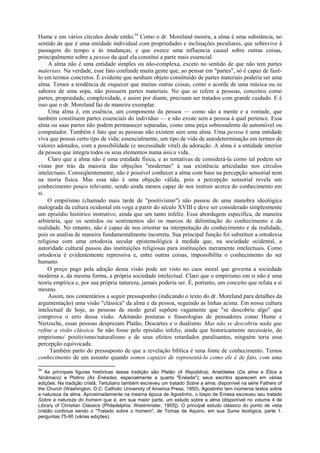 Hume e em vários círculos desde então.24
Como o dr. Moreland mostra, a alma é uma substância, no
sentido de que é uma entidade individual com propriedades e inclinações peculiares, que sobrevive à
passagem do tempo e às mudanças, e que exerce uma influencia causal sobre outras coisas,
principalmente sobre a pessoa da qual ela constitui a parte mais essencial.
A alma não é uma entidade simples ou não-complexa, exceto no sentido de que não tem partes
materiais. Na verdade, esse fato confunde muita gente que, ao pensar em "partes", só é capaz de fazê-
lo em termos concretos. É evidente que nenhum objeto constituído de partes materiais poderia ser uma
alma. Temos a tendência de esquecer que muitas outras coisas, como o acorde de uma música ou os
sabores de uma sopa, não possuem partes materiais. No que se refere a pessoas, conceitos como
partes, propriedade, complexidade, e assim por diante, precisam ser tratados com grande cuidado. E é
isso que o dr. Moreland faz de maneira exemplar.
Uma alma é, em essência, um componente da pessoa — como são a mente e a vontade, que
também constituem partes essenciais do indivíduo — e não existe sem a pessoa à qual pertence. Essa
alma ou suas partes não podem permanecer separadas, como uma peça sobressalente de automóvel ou
computador. Também é fato que as pessoas não existem sem uma alma. Uma pessoa é uma entidade
viva que possui certo tipo de vida: essencialmente, um tipo de vida de autodeterminação em termos de
valores adotados, com a possibilidade (e necessidade vital) da adoração. A alma é a entidade interior
da pessoa que integra todos os seus elementos numa única vida.
Claro que a alma não é uma entidade física, e as tentativas de considerá-la como tal podem ser
vistas por trás da maioria das objeções "modernas" à sua existência articuladas nos círculos
intelectuais. Conseqüentemente, não é possível conhecer a alma com base na percepção sensorial nem
na teoria física. Mas essa não é uma objeção válida, pois a percepção sensorial revela um
conhecimento pouco relevante, sendo ainda menos capaz de nos instruir acerca do conhecimento em
si.
O empirismo (chamado mais tarde de "positivismo") não passou de uma manobra ideológica
malograda da cultura ocidental em voga a partir do século XVIII e deve ser considerado simplesmente
um episódio histórico instrutivo, ainda que um tanto infeliz. Essa abordagem especifica, de maneira
arbitrária, que os sentidos ou sentimentos são os marcos de delimitação do conhecimento e da
realidade. No entanto, não é capaz de nos orientar na interpretação do conhecimento e da realidade,
pois os analisa de maneira fundamentalmente incorreta. Sua principal função foi substituir a ortodoxia
religiosa com uma ortodoxia secular epistemológica à medida que, na sociedade ocidental, a
autoridade cultural passou das instituições religiosas para instituições meramente intelectuais. Como
ortodoxia é evidentemente repressiva e, entre outras coisas, impossibilita o conhecimento do ser
humano.
O preço pago pela adoção dessa visão pode ser visto no caos moral que governa a sociedade
moderna e, da mesma forma, a própria sociedade intelectual. Claro que o empirismo em si não é uma
teoria empírica e, por sua própria natureza, jamais poderia ser. É, portanto, um conceito que refuta a si
mesmo.
Assim, nos comentários a seguir pressuponho (indicando o texto do dr. Moreland para detalhes da
argumentação) uma visão "clássica" da alma e da pessoa, seguindo as linhas acima. Em nossa cultura
intelectual de hoje, as pessoas de modo geral supõem vagamente que "se descobriu algo" que
comprova o erro dessa visão. Adotando posturas e fraseologias de pensadores como Hume e
Nietzsche, essas pessoas desprezam Platão, Descartes e o dualismo. Mas não se descobriu nada que
refine a visão clássica. Se não fosse pelo episódio infeliz, ainda que historicamente necessário, do
empirismo/ positivismo/naturalismo e de seus efeitos retardados paralisantes, ninguém teria essa
percepção equivocada.
Também parto do pressuposto de que a revelação bíblica é uma fonte de conhecimento. Temos
conhecimento de um assunto quando somos capazes de representá-lo como ele è de fato, com uma
24
As principais figuras históricas dessa tradição são Platão (A República), Aristóteles (Da alma e Ética a
Nicâmaco) e Plotino (As Enéadas, especialmente a quarta "Enéada"); seus escritos aparecem em várias
edições. Na tradição cristã, Tertuliano também escreveu um tratado Sobre a alma, disponível na série Fathers of
the Church (Washington. D.C: Catholic University of America Press, 1950). Agostinho tem inúmeros textos sobre
a natureza da alma. Aproximadamente na mesma época de Agostinho, o bispo de Emesa escreveu seu tratado
Sobre a natureza do homem que é, em sua maior parte, um estudo sobre a alma (disponível no volume 4 de
Library of Christian Classics (Philadelphia: Westminster, 1955]). O principal estudo clássico do ponto de vista
cristão continua sendo o "Tratado sobre o homem", de Tomas de Aquino, em sua Suma teológica, parte 1.
perguntas 75-90 (várias edições).
 