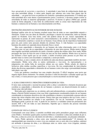 base apropriada de raciocínio e experiência. A autoridade é uma fonte de conhecimento desde que
seja uma autoridade idônea. A maior parte daquilo que sabemos tem como base algum tipo de
autoridade — em geral de livros ou palestras de cientistas e pensadores proeminentes. É evidente que
toda autoridade deve estar aberta a questionamentos justos e razoáveis, e devemos sempre avaliar as
autoridades de todas as maneiras apropriadas e possíveis. O mesmo se aplica à Bíblia que, quando
usada de forma adequada, é uma fonte de conhecimento sobre as coisas mais importantes da vida
humana: a natureza do ser humano e seu relacionamento com Deus.
DISTINÇÕES DESCRITIVAS NO INTERIOR DO SER HUMANO
Qualquer análise séria do ser humano resultará numa lista de todas as suas capacidades naturais e
interações. Vemos isso nas obras de filósofos, psicólogos e mesmo de romancistas, tanto no Oriente
quanto no Ocidente. Essa lista inclui, como não poderia deixar de ser, nossas capacidades de
representar ou pensar, de sentir (sensorial e emocionalmente) e de escolher ou desejar. Além disso,
temos as dimensões corpóreas e sociais do ser humano. Essas últimas são de importância fundamental
para nós, pois somos seres pessoais dotados de estrutura física. A vida humana e as capacidades
humanas não podem ser separadas dessa dimensão física e social.
Mas essas capacidades e dimensões do ser humano são todas relacionadas entre si de forma
interativa uma vez que são as capacidades e dimensões de uma única pessoa. Minha mente imagina
uma tragédia suscitando sentimentos de medo e fazendo a palma das minhas mãos ficar suada. Minha
percepção das luzes de freio do carro à frente do meu me faz frear também. Minha raiva ou lascívia
me inclinam a fazer aquilo que sei ser errado, e minha reverência pelas pessoas ou por Deus me
permite tratar os outros com sinceridade e compaixão, e assim por diante.
Além disso, os atos e estados dentro do âmbito de cada uma dessas capacidades também são inter-
relacionados. Minha raiva afeta os outros sentimentos e vice-versa. As representações e os
julgamentos em minha linha de raciocínio afetam uns aos outros. Minha seleção de objetivos
inclusivos afeta minhas escolhas específicas e vice-versa. Da rica complexidade de inter-relações
dentro das diversas capacidades e dimensões do ser humano e entre elas surge a personalidade humana
individual e sua vida.
Creio que podemos considerar isso uma simples descrição. É difícil imaginar uma teoria que
negaria algum desses elementos. No entanto, devemos ir além da descrição e entender aquilo que ela
traz a lume, e é nesse processo que a conceitualização e a recria encontram seu devido lugar.
A ALMA COMO FONTE E PRINCÍPIO COORDENADOR DA VIDA
O meio mais esclarecedor e racional de pensar sobre a alma é considerá-la o elemento da pessoa que
coordena as capacidades e dimensões do ser humano e promove seu desenvolvimento de modo a
formar uma vida individual.
Motivados pelo empirismo ou, no mínimo, pelo anti-substancialismo, os pensadores modernos de
Hume a Derrick Parfait tentaram evitar essa fonte singularmente coordenadora dentro do ser humano
considerando os elementos descritivos da vida semelhantes a átomos e reconstruindo a pessoa toda em
termos das várias relações entre esses átomos. Parece claro que essa tentativa não teve êxito, como o
próprio Hume reconhece em relação à sua experiência. Em vez de "reconstruir" a pessoa, essa
abordagem perde a pessoa de vista. A perda do ser interior é a realidade central do pensamento dos
séculos XIX e XX em todas as suas dimensões. Suponho que a maioria das pessoas instruídas
concorda com isso.
O PONTO DE VISTA CLÁSSICO
Contrastando com essas idéias, o caminho escolhido tanto pelos pensadores gregos mais influentes
como Platão e Aristóteles quanto pelos escritores bíblicos é considerar a alma uma entidade de per si.
Para eles, a alma era a fonte da vida dentro do indivíduo e, simultaneamente, seu princípio ordenador.
Assim, Platão apresenta a alma como uma impulsora auto-impulsionada.25
O elemento da
espontaneidade que caracteriza os seres vivos em contraste com os seres não-vivos (pedras, cadeiras)
era atribuído à presença da alma, e as diferenças entre os vários seres vivos (vegetais, animais,
25
PLATÃO, Leis, livro 10.
 