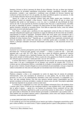humanos, divinos) se devia à presença de almas de tipos diferentes. Ou seja, as almas que originam
tipos diferentes de atividades espontâneas (crescimento, nutrição, reprodução, sensação, emoção,
pensamento, vontade) e que organizam e combinam essas atividades de diversas maneiras que
conduzem ao bem-estar do ser vivo em questão, são almas que diferem quanto à sua natureza. A vida
e as atividades diferentes fluem de uma distinção no caráter interior.
Apesar de a alma ser um princípio cósmico tanto para Platão quanto para Aristóteles, sua
preocupação central era entender a alma humana. Ambos estavam cientes de que as coisas com
freqüência dão errado na vida humana e, a seu ver, esse é o resultado de uma disfunção da fonte
interior de vida. É uma expressão de distúrbio na própria alma. Para eles é, especificamente, uma falha
da razão (a capacidade de pensar e entender) em supervisionar de forma apropriada a emoção e os
apetites humanos, incluindo as sensações físicas. Essa falha na supervisão ocorre, como eles sabiam
bem, tanto em nível individual quanto social.
Para Platão, a solução para o problema de uma organização correta da alma era fornecer uma
educação adequada para aqueles que ocupariam os cargos de liderança de diversas áreas da sociedade,
especialmente no tocante à legislação. Aristóteles diferia dele nesse ponto, pois considerava que o
legislador devia estudar em detalhes a alma humana, uma vez que elaborava leis visando sempre à
produção de almas humanas boas.26
Supunha que, se a sociedade fosse organizada corretamente por
meio da legislação, tudo correria bem tanto para o indivíduo quanto para a sociedade. Se a fonte
interior e princípio ordenador estivessem funcionando corretamente, a vida decorrente deveria ser
adequada.
A IMAGEM BÍBLICA
É possível ver os mesmos pressupostos acerca da existência humana nas fontes bíblicas. O escritor de
Provérbios diz: "Acima de tudo, guarde o seu coração" — a fonte e o centro da vida — "pois dele
depende toda a sua vida" (Pv 4:23). Mas é claro que o ponto de referência supremo do contexto
bíblico não é a educação nem a legislação humana, mas sim a divina. "Meu filho, escute o que lhe
digo; preste atenção às minhas palavras. Nunca as perca de vista; guarde-as no fundo do coração, pois
são vida para quem as encontra e saúde para todo o seu ser" (Pv 4:20-22).
A mesma idéia básica e expressa nos ensinamentos de Jesus de que uma árvore boa não pode dar
frutos maus e de que a contaminação do ser humano vem somente do coração (Mc 7:15-23). É
evidente que nos ensinamentos bíblicos a autoridade da revelação é acrescentada ao conceito humano
de que a fonte é interior, ficando abrigada nos níveis profundos da personalidade, e de que a origem da
ordem ou desordem da vida como um todo pode ser encontrada nesse nível mais profundo.
UMA ANALOGIA PROVEITOSA
Podemos comparar a alma a um computador no centro de algum tipo de sistema de produção
informatizado, como uma montadora de automóveis ou uma gráfica. Ou, de forma ainda mais
grosseira, ao timer de um eletrodoméstico automático como uma lava-louças. O computador ou o
timer são uma entidade distinta. Eles têm uma natureza inerente (partes, propriedades) que lhes
permite coordenar as diversas atividades e estados do sistema como um todo. Sua própria capacidade
de funcionar depende de sua posição correta no todo maior.
E evidente que o computador ou o timer são uma entidade estritamente física; não podemos dizer
o mesmo sobre a alma. O todo que eles coordenam também é uma entidade física, o que, igualmente,
não se aplica à pessoa — apesar de o ser humano ter elementos físicos essenciais em sua vida.
Consideradas as diferenças significativas, pode ser proveitoso pensar na alma como o "computador"
que opera todas as dimensões do sistema humano governando e coordenando o que acontece nelas. A
alma também tem sua própria natureza, partes e propriedades, assim como suas relações interiores e
exteriores, como indicamos anteriormente.
A ALMA DISTANCIADA DA PESSOA
É este sentido de um nível mais profundo do ser interior que explica a linguagem característica usada
para a alma na Bíblia e em outros textos. É típico a própria pessoa a quem a alma pertence se dirigir a
26
ARISTÓTELES, Ética a Nicômaco. livro 2
 