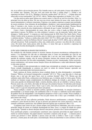 ela, ou se referir a ela na terceira pessoa. Ela é tratada como se, até certo ponto, tivesse vida própria. E,
na verdade, tem. Portanto, "Por que você está assim tão triste, ó minha alma? [...] Ponha a sua
esperança em Deus!" (SL 42:5); "Bendiga o SENHOR a minha alma!" (Sl 103:1); "... a minha alma tem
observado os teus testemunhos" (Sl 119:167, ARA); "Minha alma engrandece ao Senhor" (Lc 1:46).
Um dos motivos pelos quais Salmos nos comove tanto é o fato de ser um livro da alma. Aliás, é o
principal livro da alma na terra. Ele nos roca nos níveis mais íntimos de nossa vida, muito além de
nossos pensamentos e esforços conscientes. Expressa e nos ajuda a expressar as panes mais profundas
de nossa existência. Esse elemento de profundidade e distância é uma caracterização fundamental da
alma. É inerente a ela. Assim, em sua obra Care of the Soul [Cuidado da alma], Thomas Moore
oferece como conceito de alma simplesmente a afirmação de que é a pane "profunda" do ser.
Como é fonte e harmonizadora de nossa vida, por vezes a alma é usada na Bíblia de forma
equivalente à pessoa. Na Bíblia e na vida cotidiana é comum o uso da expressão "pobre alma" para
designar a "pobre pessoa". A resposta ao sinal internacional de SOS (Save Our Souls [Salve Nossa
Alma] é tentar salvar as pessoas envolvidas, pois é evidente que a pessoa é salva com a alma. Quando
o salmista declara: "Acha-se a minha alma entre leões" (Sl 57:4, ARA), quer dizer que ele está entre
leões. E quando o escritor de Hebreus fala da "conservação da alma" (10:39, ARA), está se referindo à
salvação da pessoa. Tudo acompanha a alma, mas, ainda assim, a pessoa e sua alma não são a mesma
coisa. Há muito mais numa pessoa além da alma, e é nesse fato que se encontra a esperança da
reconstrução da alma desintegrada e corrompida.
O PECADO COMO REALIDADE PSICOLÓGICA
Na condição da vida humana normal os recursos internos da pessoa encontram-se enfraquecidos ou
monos, e os elementos da vida não se relacionam entre si como era pretendido em vista de sua
natureza e função. Trata-se do pecado no singular não é um ato, mas uma condição, Não é uma
questão de estarmos errados, mas de nossos elementos internos não estarem mais ligados uns aos
outros como deveriam. Os fios estão emaranhados. Estamos torcidos, transtornados. Nosso raciocínio,
nossos sentimentos e até mesmo nossas funções físicas são defeituosos e estão indevidamente ligados
à vida como um todo.
Essa condição é mais pronunciada na vontade (que corresponde ao coração ou espírito humano).
Nossa vontade despedaçada se contorce em meio às ruínas do sistema humano, operando aos
solavancos ou permanecendo inteiramente passiva.
Paulo expressa de forma conclusiva nossa condição diante da alma desintegrada e corrompida:
Estamos "Mortos em [nossas] transgressões e pecados" (Ef 2:1). "Pois o que faço não é o bem que
desejo, mas o mal que não quero fazer, esse eu continuo fazendo" (Rm 7:19). Mesmo que não
saibamos nada sobre Paulo, conhecemos esse fenômeno que, é evidente, pode ter vários graus. Porém,
nenhum ser humano escapa completamente da influência maligna da vontade e, para alguns, ela se
torna uma questão de disfuncional idade e miséria absoluta, deixa de ser rebelião e torna-se doença.
Pessoas assim são, com efeito, desviadas do bem que elas próprias buscam. O indivíduo pode desejar
e, com freqüência, deseja ser bom e fazer o que é certo, mas está preparado, está programado para
fazer o mal. É o que ele está pronto para fazer sem pensar.
Nessa condição, a mente se encontra confusa, ignorante e desorientada. As emoções dominam a
personalidade e, ao mesmo tempo, são conflitantes entre si. O corpo e o ambiente social estão repletos
de padrões fixos de malignidade e com freqüência propensos a fazer o que é errado. Nessa condição, o
intelecto racionaliza que a perversidade é boa (ou pelo menos não é má) e que a bondade é má (ou
pelo menos não é boa).
Em mais uma de suas reflexões profundas, Paulo descreve perfeitamente a situação: "Embora
conheçam o justo decreto de Deus, de que as pessoas que praticam tais coisas merecem a morte, não
somente continuam a praticá-las, mas também aprovam aqueles que as praticam" (Rm 1:32).
E podemos estar certos de que o fazem sempre com justificativas elaboradas, pois esta se torna a
principal função da mente na condição desintegrada da alma. Essa é a origem do ditado da cultura
grega antiga: "Quando os deuses desejam destruir uma pessoa, primeiro eles a fazem enlouquecer".
Essa justificação própria e racionalização constituem uma expressão pervertida do papel natural da
mente no sistema humano. Seu papel natural é encontrar a maneira certa de agir — a maneira justa e
correta que promove o bem. Quando a pessoa como um todo se dedica a fazer o que é errado e
perverso, a mente passa da razão para a racionalização. Deixa de determinar os atos corretos a fim de
 