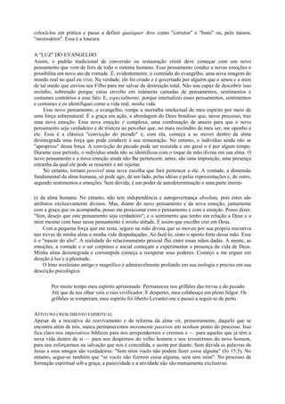 colocá-los em prática e passa a definir quaisquer Atos como "corretos" e "bons" ou, pelo menos,
"necessários". Essa é a loucura.
A "LUZ" DO EVANGELHO
Assim, o padrão tradicional de conversão ou restauração cristã deve começar com um novo
pensamento que vem de fora de todo o sistema humano. Esse pensamento conduz a novas emoções e
possibilita um novo ato da vontade. É, evidentemente, o conteúdo do evangelho, uma nova imagem do
mundo real no qual eu vivo. Na verdade, ele foi criado e é governado por alguém que o amou e a mim
de tal modo que enviou seu Filho para me salvar da destruição total. Não sou capaz de descobrir isso
sozinho, sobretudo porque estou envolto em inúmeras camadas de pensamentos, sentimentos e
costumes contrários a esse fato. E, especialmente, porque internalizei esses pensamentos, sentimentos
e costumes e os identifiquei como a vida real, minha vida.
Esse novo pensamento, o evangelho, rompe a mortalha intelectual de meu espírito por meio de
uma força sobrenatural. É a graça em ação, a abordagem do Deus bondoso que, nesse processo, traz
uma nova emoção. Essa nova emoção é complexa, uma combinação de anseio para que o novo
pensamento seja verdadeiro e de tristeza ao perceber que, no mais recôndito de meu ser, me oponho a
ele. Essa é a clássica "convicção do pecado" e, com ela, começa a se mover dentro da alma
desintegrada uma força que pode conduzir à sua restauração. No entanto, o indivíduo ainda não se
"apropriou" dessa força. A convicção do pecado pode ser resistida e em geral o é por algum tempo.
Durante esse período, o indivíduo ainda não se identificou com o toque da mão divina em sua alma. O
novo pensamento e a nova emoção ainda não lhe pertencem; antes, são uma imposição, uma presença
estranha da qual ele pode se ressentir e até rejeitar.
No entanto, tornam possível uma nova escolha que fará pertencer a ele. A vontade, a dimensão
fundamental da alma humana, só pode agir, de um lado, pelas idéias e pelas representações e, de outro,
segundo sentimentos e emoções. Sem dúvida, é um poder de autodeterminação e uma parte ineren-
(e da alma humana. No entanto, não tem independência e autogovernança absoluta, pois estes são
atributos exclusivamente divinos. Mas, diante do novo pensamento e da nova emoção, juntamente
com a graça que os acompanha, posso me posicionar com o pensamento e com a emoção. Posso dizer,
"Sim, desejo que este pensamento seja verdadeiro"; e o sentimento que tenho em relação a Deus e a
mim mesmo com base nesse pensamento é minha atitude. É assim que escolho crer em Deus.
Com a pequena força que me resta, seguro na mão divina que se moveu por sua própria iniciativa
nas trevas de minha alma e minha vida despedaçadas. Ao fazê-lo, sinto o aperto forte dessa mão. Esse
é o "nascer do alto". A realidade do relacionamento pessoal flui entre essas mãos dadas. A mente, as
emoções, a vontade e o ser corpóreo e social começam a experimentar a presença da vida de Deus.
Minha alma desintegrada e corrompida começa a recuperar seus poderes. Começo a me erguer em
direção à luz e à plenitude.
O hino wesleiano antigo e magnífico é admiravelmente profundo em sua teologia e preciso em sua
descrição psicológica:
Por muito tempo meu espírito aprisionado. Permaneceu nos grilhões das trevas e do pecado.
Até que de teu olhar veio o raio vivificador. E despertei, meu calabouço em pleno fulgor. Os
grilhões se romperam, meu espírito foi liberto Levantei-me e passei a seguir-te de perto.
ATIVO NO CRESCIMENTO ESPIRITUAL
Apesar de a iniciativa do reavivamento e da reforma da alma vir, primeiramente, daquilo que se
encontra além de nós, nunca permanecemos meramente passivos em nenhum ponto do processo. Isso
fica claro nos imperativos bíblicos para nos arrependermos e crermos e — para aqueles que já têm a
nova vida dentro de si — para nos despirmos do velho homem e nos revestirmos do novo homem,
para nos esforçarmos na salvação que nos é concedida, e assim por diante. Sem dúvida as palavras de
Jesus a seus amigos são verdadeiras: "Sem mim vocês não podem fazer coisa alguma" (Jo 15:5). No
entanto, segue-se também que "se vocês não fizerem coisa alguma, será sem mim". No processo de
formação espiritual sob a graça, a passividade e a atividade não são mutuamente exclusivas.
 