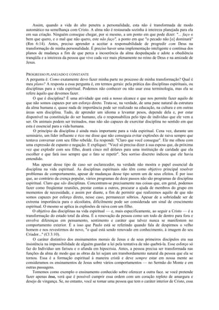 Assim, quando a vida do alto penetra a personalidade, esta não é transformada de modo
automático na semelhança com Cristo. A alma não é restaurada sozinha à inteireza planejada para ela
em sua criação. Ninguém consegue chegar, por si mesmo, a um ponto em que pode dizer: "... faço o
bem que quero, e o mal que não quero, este não faço", a ponto em que "o pecado não [o] dominará"
(Rm 6:14). Antes, preciso aprender a aceitar a responsabilidade de progredir com Deus na
transformação de minha personalidade. É preciso haver uma implementação inteligente e contínua dos
planos de mudança a fim de que perca a incoerência da alma despedaçada e adote a obediência
tranqüila e a inteireza da pessoa que vive cada vez mais plenamente no reino de Deus e na amizade de
Jesus.
PROGRESSO PLANEJADO E CONSTANTE
A pergunta é: Como exatamente devo fazer minha parte no processo de minha transformação? Qual é
meu plano? A resposta a essa pergunta é, em termos gerais: pela prática das disciplinas espirituais, ou
disciplinas para a vida espiritual. Podemos não conhecer ou não usar essa terminologia, mas ela se
refere àquilo que devemos fazer.
O que é disciplina? É uma atividade que está a nosso alcance e que nos permite fazer aquilo de
que não somos capazes por um esforço direto. Trata-se, na verdade, de uma pane natural da estrutura
da alma humana e, quase nada de importância pode ser realizado na educação, na cultura e em outras
áreas sem disciplina. Tudo, de aprender um idioma a levantar pesos, depende dela e, por estar
disponível na constituição do ser humano, ela o responsabiliza pelo tipo de indivíduo que ele vem a
ser. Os animais podem ser treinados, mas não são capazes de exercitar disciplina no sentido em que
esta é essencial para a vida humana.
O princípio da disciplina é ainda mais importante para a vida espiritual. Cena vez, durante um
seminário, um líder influente e rico me disse que não conseguia evitar explosões de raiva sempre que
tentava conversar com seu filho rebelde. Eu respondi: "Claro que você consegue". Ele me olhou com
uma expressão de espanto e negação. E expliquei: "Você só precisa dizer à sua esposa que, da próxima
vez que explodir com seu filho, doará cinco mil dólares para uma instituição de caridade que ela
escolher e que fará isso sempre que o fato se repetir". Seu sorriso discreto indicou que ele havia
entendido.
Mas apesar desse tipo de caso ser esclarecedor, na verdade não mostra o papel essencial da
disciplina na vida espiritual. As disciplinas espirituais não têm como objetivo principal resolver
problemas de comportamento, apesar de mudanças desse tipo serem um de seus efeitos. É por isso
que, ao contrário da crença popular, vários programas de doze passos não são programas de disciplina
espiritual. Claro que são disciplinas. Concentram-se precisamente nas coisas que, em geral, podemos
fazer como freqüentar reuniões, prestar contas a outros, procurar a ajuda de membros do grupo em
momentos de necessidade, e assim por diante, a fim de permitir que realizemos aquilo de que não
somos capazes por esforço direto, nesse caso, permanecer sóbrios. Apesar de a sobriedade ser de
extrema importância para o alcoólatra, dificilmente pode ser considerada um sinal de crescimento
espiritual. O mesmo se aplica às explosões de raiva com um filho.
O objetivo das disciplinas na vida espiritual — e, mais especificamente, ao seguir a Cristo — é a
transformação do estado total da alma. É a renovação da pessoa como um todo de dentro para fora e
envolve diferenças em pensamento, sentimento e caráter que talvez nunca se manifestem no
comportamento exterior. É a isso que Paulo está se referindo quando fala de despirmos o velho
homem e nos revestirmos do novo, "o qual está sendo renovado em conhecimento, à imagem do seu
Criador..." (Cl 3:10).
O caráter distintivo dos ensinamentos morais de Jesus e de seus primeiros discípulos era sua
insistência na impossibilidade de alguém guardar a lei pela tentativa de não quebrá-la. Esse esforço só
faz do Indivíduo um fariseu e o afunda em hipocrisia. Antes, a pessoa precisa ser transformada nas
funções da alma de modo que as obras da lei sejam um transbordamento natural da pessoa que ela se
tornou. Essa é a formação espiritual à maneira cristã e deve sempre estar em nossa mente ao
consideramos os ensinamentos de Jesus sobre vários comportamentos — no Sermão do Monte e em
outras passagens.
Tomemos como exemplo o ensinamento conhecido sobre oferecer a outra face. se você pretende
fazer apenas isso, verá que é possível cumprir essa ordem com um coração repleto de amargura e
desejo de vingança. Se, no entanto, você se tomar uma pessoa que tem o caráter interior de Cristo, essa
 