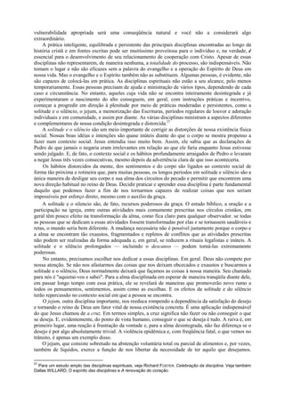 vulnerabilidade apropriada será uma conseqüência natural e você não a considerará algo
extraordinário.
A prática inteligente, equilibrada e persistente das principais disciplinas encontradas ao longo da
história cristã e em fontes escritas pode ser muitíssimo proveitosa para o indivíduo e, na verdade, é
essencial para o desenvolvimento de seu relacionamento de cooperação com Cristo. Apesar de essas
disciplinas não representarem, de maneira nenhuma, a totalidade do processo, são indispensáveis. Não
tomam o lugar e não são eficazes sem a palavra do evangelho e a operação do Espírito de Deus em
nossa vida. Mas o evangelho e o Espírito também não as substituem. Algumas pessoas, é evidente, não
são capazes de colocá-las em prática. As disciplinas espirituais não estão a seu alcance, pelo menos
temporariamente. Essas pessoas precisam de ajuda e ministração de vários tipos, dependendo de cada
caso e circunstância. No entanto, aqueles cuja vida não se encontra inteiramente desintegrada e já
experimentaram o nascimento do alto conseguem, em geral, com instruções práticas e incentivo,
começar a progredir em direção à plenitude por meio de práticas moderadas e persistentes, como a
solitude e o silêncio, o jejum, a memorização das Escrituras, períodos regulares de louvor e adoração
individuais e em comunidade, e assim por diante. As várias disciplinas ministram a aspectos diferentes
e complementares de nossa condição desintegrada e distorcida.27
A solitude e o silêncio são um meio importante de corrigir as distorções de nossa existência física
social. Nossas boas idéias e intenções são quase inúteis diante do que o corpo se mostra propenso a
fazer num contexto social. Jesus entendia isso muito bem. Assim, ele sabia que as declarações de
Pedro de que jamais o negaria eram irrelevantes em relação ao que ele faria enquanto Jesus estivesse
sendo julgado. E, de fato, o contexto social e os hábitos profundamente arraigados de Pedro o levaram
a negar Jesus três vezes consecutivas, mesmo depois da advertência clara de que isso aconteceria.
Os hábitos distorcidos da mente, dos sentimentos e do corpo são ligados ao contexto social de
forma tão próxima e rotineira que, para muitas pessoas, os longos períodos em solitude e silêncio são a
única maneira de desligar seu corpo e sua alma dos circuitos do pecado e permitir que encontrem uma
nova direção habitual no reino de Deus. Decidir praticar e aprender essa disciplina é parte fundamental
daquilo que podemos fazer a fim de nos tornarmos capazes de realizar coisas que nos seriam
impossíveis por esforço direto, mesmo com o auxílio da graça.
A solitude e o silencio são, de fato, recursos poderosos da graça. O estudo bíblico, a oração e a
participação na igreja, entre outras atividades mais comumente prescritas nos círculos cristãos, em
geral têm pouco efeito na transformação da alma, como fica claro para qualquer observador. se todas
as pessoas que se dedicam a essas atividades fossem transformadas por elas e se tornassem saudáveis e
retas, o mundo seria bem diferente. A mudança necessária não é possível justamente porque o corpo e
a alma se encontram tão exaustos, fragmentados e repletos de conflitos que as atividades prescritas
não podem ser realizadas da forma adequada e, em geral, se reduzem a rituais legalistas e inúteis. A
solitude e o silêncio prolongados — incluindo o descanso — podem torná-las extremamente
poderosas.
No entanto, precisamos escolher nos dedicar a essas disciplinas. Em geral. Deus não compete por
nossa atenção. Se não nos afastarmos das coisas que nos deixam obcecados e exaustos e buscarmos a
solitude e o silêncio, Deus normalmente deixará que façamos as coisas à nossa maneira. Seu chamado
para nós é "aquietai-vos e sabei". Para a alma disciplinada em esperar de maneira tranqüila diante dele,
em passar longo tempo com essa prática, ele se revelará de maneiras que promoverão novo rumo a
todos os pensamentos, sentimentos, assim como as escolhas. E os efeitos da solitude e do silêncio
terão repercussão no contexto social em que a pessoa se encontra.
O jejum, outra disciplina importante, nos reeduca rompendo a dependência da satisfação do desejo
e tornando o reino de Deus um fator vital de nossa existência concreta. É uma aplicação indispensável
do que Jesus chamou de a cruz. Em termos simples, a cruz significa não fazer ou não conseguir o que
se deseja. E, evidentemente, do ponto de vista humano, conseguir o que se deseja é tudo. A raiva é, em
primeiro lugar, uma reação à frustração da vontade e, para a alma desintegrada, não faz diferença se o
desejo é por algo absolutamente trivial. A violência epidêmica e, com freqüência fatal, o que vemos no
trânsito, é apenas um exemplo disso.
O jejum, que consiste sobretudo na abstenção voluntária total ou parcial de alimentos e, por vezes,
também de líquidos, exerce a função de nos libertar da necessidade de ter aquilo que desejamos.
27
Para um estudo amplo das disciplinas espirituais, veja Richard FOSTER. Celebração da disciplina. Veja também
Dallas WILLARD, O espírito das disciplinas e A renovação do coração.
 