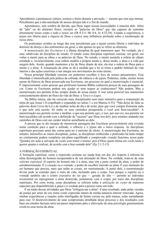 Aprendemos a permanecer calmos, serenos e fortes durante a privação — mesma que esta seja intensa.
Percebemos que a não-satisfação de nossos desejos não é o fim do mundo.
Aprendemos, sem sombra de dúvida, que Deus supre nossas necessidades à maneira dele. Além
do "pão" ou do alimento físico, existem as "palavras de Deus" que são capazes de sustentar
diretamente nosso corpo e todo o nosso ser (Dt 8:3-5; Mt 4:4; Jo 4:32-34). Usando a experiência, o
jejum nos liberta para a riqueza de Deus e exerce uma influência profunda sobre a reordenação de
nossa alma.
Os praticantes cristãos ao longo das eras perceberam que o jejum correto liberta o indivíduo do
domínio do desejo e dos sentimentos em geral, e não apenas no que se refere ao alimento.
A memorização das Escrituras é a última disciplina da qual trataremos aqui. Na verdade, ela é
uma subdivisão da disciplina do estudo. O estudo como disciplina espiritual consiste, em geral, em
voltar a mente para as obras e as palavras de Deus. No estudo, a mente assimila a ordem do objeto
estudado e, invariavelmente, essa ordem modela a própria mente e, desse modo, a alma e a vida que
surgem dela. Assim, quando mantemos a lei de Deus diante de nós, ela traz a ordem de Deus para a
mente e a alma. A restauração da alma se dá à medida que a lei se torna o padrão habitual da vida
interior e das ações exteriores e nos integra nos movimentos do reino eterno.
Nossa principal liberdade consiste em podermos escolher o foco de nossos pensamentos. Essa
liberdade é intensificada pela prática da solitude, do silêncio e do jejum. Podemos, então, encher nossa
mente da Palavra de Deus preservada nas Escrituras, um processo no qual a memorização é essencial.
É impressionante como pessoas que professam honrara Bíblia conhecem poucas de suas passagens de
cor. Como as Escrituras podem nos ajudar se nem sequer as conhecemos? Não podem. Mas a
memorização nos permite tê-las sempre diante de nossa mente. E isso torna possível nos mantermos
conscientemente dentro do fluxo da vida de Deus: a Tora e o Logos.
Na Bíblia inteira, não há versículo mais disciplinador nem mais instrutivo para a restauração da
alma do que Josué 1:8 (espelhado e expandido no salmo 1 e em Mateus 6:33): "Não deixe de falar as
palavras deste Livro da Lei e de meditar nelas de dia e de noite, para que você cumpra fielmente tudo
o que nele está escrito. Só então os seus caminhos prosperarão e você será bem-sucedido". A
memorização nos permite recitar e meditar, o que nos permite agir, e isso, por sua vez, nos permite ser
bem-sucedidos (de acordo com a definição de "sucesso" que Deus nos der), pois estamos andando nos
caminhos de Deus com um caráter interior semelhante ao dele.
A pessoa que se diz incapaz de memorizar passagens das Escrituras provavelmente está vivendo
numa condição para a qual a solitude, o silêncio e o jejum são a única resposta. As disciplinas
espirituais precisam umas das outras para ter o máximo de efeito. A memorização das Escrituras, no
entanto, intensifica as outras disciplinas, juntas, as disciplinas conhecidas e praticadas há tanto tempo
no cristianismo podem completar um plano equilibrado e comprovado visando fazermos nossa parte
"[pondo] em ação a salvação de vocês com temor e tremor, pois é Deus quem efetua em vocês tanto o
querer quanto o realizar, de acordo com a boa vontade dele" (Fp 2:1 2-13).
A FORMAÇÃO ESPIRITUAL
A formação espiritual, como a expressão costuma ser usada hoje em dia, diz respeito à reforma da
alma desintegrada do homem recuperando-a de sua alienação de Deus. Na verdade, trata-se de uma
reforma espiritual. O espírito do homem não é a alma, mas sim a parte central da alma, o poder de
autodeterminação. É o coração ou a vontade: o poder de escolher inserido na alma. É esse elemento do
ser humano que precisa, mais que todas as coisas, ser reestruturado. A partir dele, a reestruturação
divina pode se estender para o resto da vida, incluindo para o corpo. Isso porque o espírito ou a
vontade também são o centro executivo do ser que — gerado do alto — permite ao indivíduo
reestruturar ou reprogramar a alma distorcida, juntamente com o corpo, por meio das disciplinas
espirituais. Por certa ironia, essas disciplinas se referem todas à utilização do corpo de maneiras
especiais que disponibilizam a graça e a verdade para a pessoa como um todo.
É na união dessas atividades que Deus "refrigera-me a alma". Como resultado, ando pelas veredas
da justiça por amor do seu nome como expressão natura de minha natureza interior renovada. Agora,
minhas experiências e reações estão interligadas de forma correta ou, pelo menos, estão caminhando
para isso. O desenvolvimento de uma compreensão detalhada desse processo e dos resultados com
base em estudos factuais seria um passo importante para a efetivação de uma psicologia genuinamente
cristã ou uma teoria da alma.
 