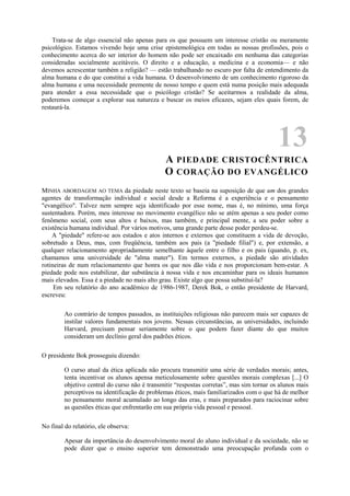 Trata-se de algo essencial não apenas para os que possuem um interesse cristão ou meramente
psicológico. Estamos vivendo hoje uma crise epistemológica em todas as nossas profissões, pois o
conhecimento acerca do ser interior do homem não pode ser encaixado em nenhuma das categorias
consideradas socialmente aceitáveis. O direito e a educação, a medicina e a economia— e não
devemos acrescentar também a religião? — estão trabalhando no escuro por falta de entendimento da
alma humana e do que constitui a vida humana. O desenvolvimento de um conhecimento rigoroso da
alma humana e uma necessidade premente de nosso tempo e quem está numa posição mais adequada
para atender a essa necessidade que o psicólogo cristão? Se aceitarmos a realidade da alma,
poderemos começar a explorar sua natureza e buscar os meios eficazes, sejam eles quais forem, de
restaurá-la.
13
A PIEDADE CRISTOCÊNTRICA
O CORAÇÃO DO EVANGÉLICO
MINHA ABORDAGEM AO TEMA da piedade neste texto se baseia na suposição de que um dos grandes
agentes de transformação individual e social desde a Reforma é a experiência e o pensamento
"evangélico". Talvez nem sempre seja identificado por esse nome, mas é, no mínimo, uma força
sustentadora. Porém, meu interesse no movimento evangélico não se atém apenas a seu poder como
fenômeno social, com seus altos e baixos, mas também, e principal mente, a seu poder sobre a
existência humana individual. Por vários motivos, uma grande parte desse poder perdeu-se.
A "piedade" refere-se aos estados e atos internos e externos que constituem a vida de devoção,
sobretudo a Deus, mas, com freqüência, também aos pais (a "piedade filial") e, por extensão, a
qualquer relacionamento apropriadamente semelhante àquele entre o filho e os pais (quando, p. ex,
chamamos uma universidade de "alma mater"). Em termos externos, a piedade são atividades
rotineiras de num relacionamento que honra os que nos dão vida e nos proporcionam bem-estar. A
piedade pode nos estabilizar, dar substância à nossa vida e nos encaminhar para os ideais humanos
mais elevados. Essa é a piedade no mais alto grau. Existe algo que possa substituí-la?
Em seu relatório do ano acadêmico de 1986-1987, Derek Bok, o então presidente de Harvard,
escreveu:
Ao contrário de tempos passados, as instituições religiosas não parecem mais ser capazes de
instilar valores fundamentais nos jovens. Nessas circunstâncias, as universidades, incluindo
Harvard, precisam pensar seriamente sobre o que podem fazer diante do que muitos
consideram um declínio geral dos padrões éticos.
O presidente Bok prosseguiu dizendo:
O curso atual da ética aplicada não procura transmitir uma série de verdades morais; antes,
tenta incentivar os alunos apensa meticulosamente sobre questões morais complexas [...] O
objetivo central do curso não é transmitir “respostas corretas”, mas sim tornar os alunos mais
perceptivos na identificação de problemas éticos, mais familiarizados com o que há de melhor
no pensamento moral acumulado ao longo das eras, e mais preparados para raciocinar sobre
as questões éticas que enfrentarão em sua própria vida pessoal e pessoal.
No final do relatório, ele observa:
Apesar da importância do desenvolvimento moral do aluno individual e da sociedade, não se
pode dizer que o ensino superior tem demonstrado uma preocupação profunda com o
 