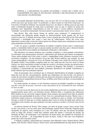 problema. [...] especialmennte nas grandes universidades, o assunto não é tratado com a
responsabilidade séria digna de uma discussão continuada e ação determinada por parte do
corpo docente e da administração.
Sou um grande admirador de Derek Bok, e uso seu livro The Cost of Talent [o preço do talento]
(1993) num curso que leciono sobre “As profissões e o Bem Comum na Vida Norte-Americana”, na
University of Southern California. Na conclusão desse livro, ele observa o dilema acerca do que fazer
sobre a distribuição desigual de renda entre as profissões, uma vez que os salários de muitas das
profissões mais importantes (especialmente na área do ensino e serviço público) encontram-se
“achatados” na escala de remuneração. Seu único parecer é que precisamos mudar nossos valores.
Sem dúvida. Mas onde buscar formas de realizar essas mudanças? É compreensível as
universidades não dedicarem grande atenção ao desenvolvimento moral quando não há bases
cognitivas para isso. E, falando em termos claros, é essa a situação das coisas hoje em dia. Para muitos
intelectuais, a moralidade nem sequer é uma área do conhecimento. Vários dos livros mais
importantes escritos sobre o tema dos valores morais nos últimos oitenta anos consideram-no uma área
cujas proposições são falsas ou sem sentido.
A meu ver, porém, a piedade cristocêntrica da tradição evangélica fornece tanto o conhecimento
quanto a comunidade dentro da qual as pessoas podem encontrar uma base para o desenvolvimento
mora, pois descobrem nessa tradição um fundamento sólido para a vida humana.
Não afirmamos, de maneira nenhuma, que a piedade evangélica é a única piedade cristocêntrica.
Tal afirmação seria historicamente incorreta e representaria um obstáculo para futuras investigações.
Várias outras piedades têm Cristo como o centro e compartilham certos elementos essenciais com o
movimento evangélico. Um dos primeiros livros que John Wesley publicou, por exemplo, foi uma
versão condensada de A imitação de Cristo, de Thomas Á Kempis, com o título The Christian Pattern
[O padrão cristão]. Uma piedade evangélica pode ser vista, ainda que não com esse nome ou forma
exterior, em vários movimentos cristãos ao longo dos séculos e em muitas ocasiões que promoveram a
religião evangélica. (Um exemplo disso são os místicos da Renânia). Não obstante, o movimento
evangélico é caracterizado por uma tradição claramente identificável de piedade cristocêntrica, e
desejo delinear aqui seus principais aspectos.
Antes de prosseguir, devo reconhecer que os elementos identificadores da religião evangélica ao
longo das eras não são, necessariamente, aqueles que enfatizamos nos dias de hoje. Um porta-voz
recente do movimento evangélico afirmou que este possui três elementos essenciais de identificação: a
crença na natureza singularmente divina de Jesus, na Bíblia como Palavra de Deus e na necessidade do
novo nascimento.
Em minha opinião, no entanto, os três elementos essenciais da piedade evangélica ao longo das
eras são: convicção do pecado, conversão a uma vida piedosa de fé e testemunho da obra salvadora
de Deus na alma.
A convicção do pecado deixou de ser um assunto amplamente aceito entre os evangélicos, mas seu
desaparecimento quase total é um fenômeno recente. Modecai Ham, o evangelista que influenciou
Billy Graham em sua conversão, pregava durante várias semanas num mesmo local antes de permitir
ás pessoas uma oportunidade de aceitas a Cristo. Esse era o procedimento de praxe. Muitas vezes, o
sofrimento mental tornava-se extremamente intenso e espalhava-se para os cristãos. Em Savannah,
Georgia, a tensão foi tanta que os cristãos alugaram lojas vazias no centro da cidade para realizar por
sua própria conta reuniões nas quais poderiam convidar as pessoas a receber a Cristo por meio de um
“apelo”.
As palavras famosas de Wesley "Devo pregar a lei antes de pregar a graça" eram a norma. Hoje
em dia, essa norma é, em sua maior parte, desconsiderada, quando muito conhecida. Ninguém pensa
seriamente em segui-la, como costumava ser o caso. No entanto, creio que um alicerce da piedade
cristã ao longo dos séculos e ainda hoje continua sendo não apenas a convicção do pecado, da
alienação de Deus, da condenação e um sentimento de perda eterna, mas também de livramento da
escravidão do pecado — da incapacidade de parar de pecar. Ainda se fala nisso com freqüência,
porém não é mais uma idéia central.
A tradição evangélica, representada por expoentes como Martinho Lutero, Richard Baxter, Philip
Spener, John Wesley, Charles Finney e muitos outros, trata detalhadamente da culpa diante de Deus e
 