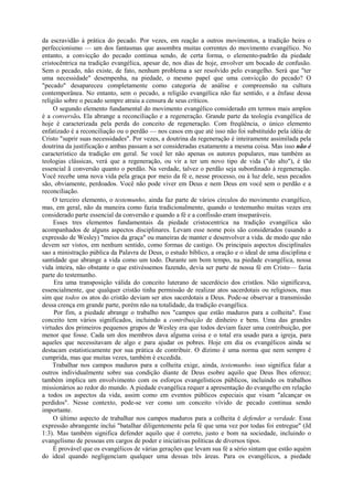 da escravidão à prática do pecado. Por vezes, em reação a outros movimentos, a tradição beira o
perfeccionismo — um dos fantasmas que assombra muitas correntes do movimento evangélico. No
entanto, a convicção do pecado continua sendo, de certa forma, o elemento-padrão da piedade
cristocêntrica na tradição evangélica, apesar de, nos dias de hoje, envolver um bocado de confusão.
Sem o pecado, não existe, de fato, nenhum problema a ser resolvido pelo evangelho. Será que "ter
uma necessidade" desempenha, na piedade, o mesmo papel que uma convicção do pecado? O
"pecado" desapareceu completamente como categoria de análise e compreensão na cultura
contemporânea. No entanto, sem o pecado, a religião evangélica não faz sentido, e a ênfase dessa
religião sobre o pecado sempre atraiu a censura de seus críticos.
O segundo elemento fundamental do movimento evangélico considerado em termos mais amplos
é a conversão. Ela abrange a reconciliação e a regeneração. Grande parte da teologia evangélica de
hoje é caracterizada pela perda do conceito de regeneração. Com freqüência, o único elemento
enfatizado é a reconciliação ou o perdão — nos casos em que até isso não foi substituído pela idéia de
Cristo "suprir suas necessidades". Por vezes, a doutrina da regeneração é inteiramente assimilada pela
doutrina da justificação e ambas passam a ser consideradas exatamente a mesma coisa. Mas isso não é
característico da tradição em geral. Se você ler não apenas os autores populares, mas também as
teologias clássicas, verá que a regeneração, ou vir a ter um novo tipo de vida ("do alto"), é tão
essencial ã conversão quanto o perdão. Na verdade, talvez o perdão seja subordinado à regeneração.
Você recebe uma nova vida pela graça por meio da fé e, nesse processo, ou à luz dele, seus pecados
são, obviamente, perdoados. Você não pode viver em Deus e nem Deus em você sem o perdão e a
reconciliação.
O terceiro elemento, o testemunho, ainda faz parte de vários círculos do movimento evangélico,
mas, em geral, não da maneira como fazia tradicionalmente, quando o testemunho muitas vezes era
considerado parte essencial da conversão e quando a fé e a confissão eram inseparáveis.
Esses tres elementos fundamentais da piedade cristocentrica na tradição evangélica são
acompanhados de alguns aspectos disciplinares. Levam esse nome pois são considerados (usando a
expressão de Wesley) "meios da graça" ou maneiras de manter e desenvolver a vida. de modo que não
devem ser vistos, em nenhum sentido, como formas de castigo. Os principais aspectos disciplínales
sao a ministração pública da Palavra de Deus, o estudo bíblico, a oração e o ideal de uma disciplina e
santidade que abrange a vida como um todo. Durante um bom tempo, na piedade evangélica, nossa
vida inteira, não obstante o que estivéssemos fazendo, devia ser parte de nossa fé em Cristo— fazia
parte do testemunho.
Era uma transposição válida do conceito luterano de sacerdócio dos cristãos. Não significava,
essencialmente, que qualquer cristão tinha permissão de realizar atos sacerdotais ou religiosos, mas
sim que todos os atos do cristão deviam ser atos sacerdotais a Deus. Pode-se observar a transmissão
dessa crença em grande parte, porém não na totalidade, da tradição evangélica.
Por fim, a piedade abrange o trabalho nos "campos que estão maduros para a colheita". Esse
conceito tem vários significados, incluindo a contribuição de dinheiro e bens. Uma das grandes
virtudes dos primeiros pequenos grupos de Wesley era que todos deviam fazer uma contribuição, por
menor que fosse. Cada um dos membros dava alguma coisa e o total era usado para a igreja, para
aqueles que necessitavam de algo e para ajudar os pobres. Hoje em dia os evangélicos ainda se
destacam estatisticamente por sua prática de contribuir. O dízimo é uma norma que nem sempre é
cumprida, mas que muitas vezes, também é excedida.
Trabalhar nos campos maduros para a colheita exige, ainda, testemunho. isso significa falar a
outros individualmente sobre sua condição diante de Deus esobre aquilo que Deus lhes oferece;
também implica um envolvimento com os esforços evangelísticos públicos, incluindo os trabalhos
missionários ao redor do mundo. A piedade evangélica requer a apresentação do evangelho em relação
a todos os aspectos da vida, assim como em eventos públicos especiais que visam "alcançar os
perdidos". Nesse contexto, pode-se ver como um conceito vívido de pecado continua sendo
importante.
O último aspecto de trabalhar nos campos maduros para a colheita é defender a verdade. Essa
expressão abrangente inclui "batalhar diligentemente pela fé que uma vez por todas foi entregue" (Jd
1:3). Mas também significa defender aquilo que é correto, justo e bom na sociedade, incluindo o
evangelismo de pessoas em cargos de poder e iniciativas políticas de diversos tipos.
É provável que os evangélicos de várias gerações que levam sua fé a sério sintam que estão aquém
do ideal quando negligenciam qualquer uma dessas três áreas. Para os evangélicos, a piedade
 