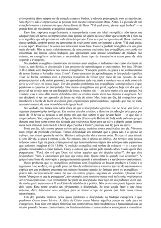 cristocentrica deve sempre ser de coração e para o Senhor, e não por preocupação com as aparências.
Seu objetivo não é impressionar as pessoas nem mesmo impressionar Deus. Antes, é a piedade de um
coração honesto e transparente que clama diante de Deus: "Tal qual estou, eis-me aqui Senhor" — o
grande hino do movimento evangélico tradicional.
Esse hino expressa magnificamente a transparência como um ideal evangélico: não tentar me
adequar para ser aceito ou impressionar, mas apenas ser quem eu sou e dizer que a morte de Cristo na
cruz significa que não preciso ser nada além do que sou. Uma vez que me aproximo de Deus com base
nessa verdade, também posso me aproximar de você como outro ser humano e dizer: "Tal qual estou,
eis-me aqui". Podemos e devemos nos relacionar nessa base. Essa é a piedade evangélica em seu grau
mais elevado. Não se trata, evidentemente, de uma postura exclusiva dos evangélicos, pois pode ser
encontrada em muitas outras tradições que apresentam uma atitude semelhante de piedade. No
entanto, os evangélicos enfatizam a necessidade desse tipo de transparência como pane da vida
segundo o evangelho.
Na piedade evangélica considerada em termos mais amplos, o indivíduo vive como discípulo de
Jesus e, sem dúvida, o discipulado é um processo de aprendizagem e crescimento. Por isso, 2Pcdro
3:18 é citado com freqüência nos meios evangélicos: "Cresçam, porém, na graça e no conhecimento
de nosso Senhor e Salvador Jesus Cristo". Como processo de aprendizagem, o discipulado significa
viver de forma interativa com a presença ressurreta de Cristo (por meio de sua palavra, de sua
presença pessoal e de outras pessoas), ao aprendermos cada vez mais a conduzir nossa vida como ele
faria se estivesse em nosso lugar. Um dos grandes problemas dos evangélicos contemporâneos é que
perdemos o conceito de discipulado. Nos meios evangélicos em geral, supõe-se hoje em dia que é
possível ser cristão sem ser um discípulo de Jesus, e muitos são — ou pelo menos é o que parece. Na
verdade, essa é uma idéia muito difundida entre os cristãos muito além dos círculos evangélicos. Ser
um discípulo é ser um aprendiz de Jesus na vida do reino. Mas, hoje em dia, há evangélicos que
transferem a tarefa de fazer discípulos para organizações parcelesiásticas, supondo que não se trata,
necessariamente, de uma incumbência da igreja local.
Na verdade, não temos uma idéia clara do que o discipulado significa. Isso se deve, em parte, a
algumas desenvoluções teológicas. Em muitos círculos cristãos, a doutrina da salvação pela graça por
meio da fé levou as pessoas a um ponto em que não sabem o que devem fazer — o que não é
surpreendente. Sou, originalmente, da Igreja Batista (Convenção Batista do Sul), onde podemos pregar
durante uma hora sobre como não há nada que você possa fazer para ser salvo e depois cantar durante
meia hora tentando convencê-lo a fazer algo ("venha à frente", professe sua fé) para ser salvo.
Hoje em dia, não somos apenas salvos pela graça; também somos paralisados por ela. Vivemos
num tempo de profunda confusão. Temos dificuldade em entender que a graça não é o oposto de
esforço, mas sim o oposto de mérito. Mérito e esforço não são a mesma coisa. Merecer é uma atitude
e, sem dúvida, a graça é oposta a ela. No entanto, não é oposta ao esforço. Ao vermos uma pessoa
ardendo com o fogo da graça, é bem possível que testemunhemos alguns dos esforços mais espantosos
que podemos imaginar (1Co 15:10). A tradição evangélica está repleta de esforços — é o caso dos
grandes missionários (como Judson, Carey e outros) que saíram pelo mundo afora. Havia quem lhes
perguntasse: "Você não crê que Deus vai salvar aqueles que ele decidiu salvar?". Ao que eles
respondiam: "Sim, é exatamente por isso que estou indo. Quero estar lá quando isso acontecer". A
graça é uma fonte de motivação e energia tremenda quando a entendemos e a recebemos corretamente.
Outro problema que os evangélicos enfrentam com freqüência ao buscar obedecer a Cristo é o
legalismo. Isso se deve, em grande pane, ao fato de enfatizarmos a tentativa em vez do treinamento e
explica por que podemos encontrar um número bastante grande de fariseus entre os evangélicos —
porém não necessariamente maior do que em outros grupos, sagrados ou seculares. Quando você
tentar "abençoar os que te perseguem", por exemplo, essa tentativa nunca será suficiente; você precisa
ser treinado para isso. Esse treinamento faz parte do discipulado, mas hoje em dia podemos dizer que.
de modo geral, separamos a fé em Cristo da obediência e prática. Não existe uma ponte ligando esses
dois lados. Essa ponte deveria ser, obviamente, o discipulado. Se você deseja fazer o que Jesus
ordenou, deve direcionar seus esforços para se tornar o tipo de pessoa que faria essas coisas
naturalmente.
Um dos grandes motivos pelos quais perdemos o discipulado na tradição evangélica é que
perdemos Cristo como Mestre. A idéia de Cristo como Mestre significa pouco ou nada para os
evangélicos. Esse fato tem raízes históricas nas controvérsias entre modernistas e fundamentalistas do
século passado. Nessas controvérsias, os fundamentalistas e conservadores começaram a considerar
 