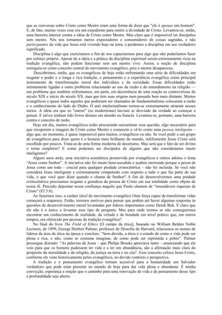 que as conversas sobre Cristo como Mestre eram uma forma de dizer que "ele é apenas um homem".
E, de fato, muitas vezes esse era um expediente para omitir a divindade de Cristo. Levantou-se, então,
uma barreira interior contra a idéia de Cristo como Mestre. Mas claro que é impossível ter discípulos
sem mestre. Nós nos tornamos meros expectadores e consumidores de coisas sagradas, e não
participantes da vida que Jesus está vivendo hoje na terra, e perdemos a disciplina em seu verdadeiro
significado.
Disciplina é algo que exercitamos a fim de nos capacitarmos para algo que não poderíamos fazer
por esforço próprio. Apesar de a idéia e a prática da disciplina espiritual serem extremamente ricas na
tradição evangélica, não podem funcionar sem um mestre vivo. Assim, a noção de disciplina
extinguiu-se como conceito central do movimento evangélico, pois o mestre desapareceu.
Descobrimos, então, que os evangélicos de hoje estão enfrentando uma série de dificuldades em
resgatar o poder e a longa e rica tradição, o pensamento e a experiência evangélica como principal
instrumento de transformação moral dos indivíduos e da sociedade. Essas dificuldades estão
intimamente ligadas a outro problema relacionado ao uso da razão e do entendimento na religião —
um problema que também enfrentamos, em parte, em decorrência de uma reação as controvérsias do
século XIX e início do século XX, mas que tem suas origens num passado bem mais distante. Muitos
evangélicos e quase todos aqueles que poderiam ser chamados de fundamentalistas colocaram a razão
e o conhecimento do lado do Diabo. O anti intelectualismo tornou-se extremamente atraente nesses
meios. A idéia era que os "outros" (os modernistas) haviam se desviado da verdade ao começar a
pensar. E talvez tenham lido livros demais em alemão ou francês. Levantou-se, portanto, uma barreira
contra o conceito de razão.
Hoje em dia, muitos evangélicos estão procurando reexaminar essa questão, algo necessário para
que recuperem a imagem de Cristo como Mestre e comecem a vê-lo como uma pessoa inteligente –
algo que, no momento, é quase impossível para muitos, evangélicos ou não. Se você pedir a um grupo
de evangélicos para dizer quem é o homem mais brilhante do mundo, infelizmente Jesus Cristo será
escolhido por poucos. Trata-se de uma forma moderna de docetismo. Mas será que o fato de ser divino
o torna simplório? E como podemos ser discípulos de alguém que não consideramos muito
inteligentes?
Alguns anos atrás, uma iniciativa ecumênica promovida por evangélicos e outros adotou o lema
“Jesus como Senhor”. A iniciativa não foi muito bem-sucedida e acabou morrendo porque a pesoa de
Jesus como um todo – crucial para qualquer piedade cristocêntrica – não foi incluída. Se você não
considera Jesus inteligente e extremamente competente com respeito a tudo o que faz parte de sua
vida, o que você quer dizer quando o chama de Senhor? A fim de desenvolvermos uma piedade
cristocêntrica precisamos resgatar a grandeza da pessoa de Cristo em sua totalidade como objeto de
nossa fé. Precisão depositar nossa confiança naquilo que Paulo chamou de “insondáveis riquezas de
Cristo” (Ef 3:8).
Ao fazermos isso, o caráter ideal do movimento evangélico Omo força capaz de transformar vidas
começará a reaparece. Então, teremos motivos para pensar que podem até haver algumas respostas às
questões de desenvolvimento moral levantadas por líderes importantes como Derek Bok. É claro que
ele não é o único a levantar esse tipo de pergunta. Mas para onde iremos se não conseguirmos
encontrar um conhecimento de realidade, da virtude e da bondade em nível prático que, em outros
tempos, era oferecido por pessoas da tradição evangélica?
No final do livro The Field of Ethics [O campo da ética], baseado no William Belden Noble
Lectures, de 1899, George Herbert Palmer, professor de filosofia de Harvard, relacionou os nomes de
líderes da área da ética na época e concluiu: “Sem dúvida, a ética é o estudo de como a vida pode ser
plena e rica, e não, como se costuma imaginar, de como pode ser reprimida e pobre”. Palmer
prossegue dizendo: “As palavras de Jesus – que Philips Brooks apreciava tanto – anunciando que ele
veio para que os homens pudessem ter vida e a ter em abundância, são a afirmação mais clara do
propósito da moralidade e da religião, da justiça na terra e no céu". Esse conceito coloca Jesus Cristo,
conforme ele visto historicamente pelos evangélicos, no devido contexto e perspectiva.
A tradição e o pensamento evangélico tornam acessível para a humanidade um Salvador
verdadeiro que pode estar presente no mundo de hoje para dar vida plena e abundante. É minha
convicção, esperança e oração que o caminho para uma renovação de vida e de pensamento desse tipo
e profundidade seja aberto.
 