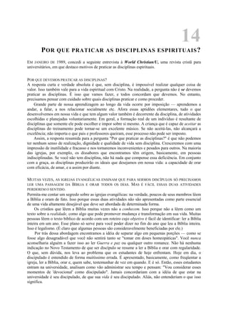 14
POR QUE PRATICAR AS DISCIPLINAS ESPIRITUAIS?
EM JANEIRO DE 1989, concedi a seguinte entrevista à World Christian/U, uma revista cristã para
universitários, em que destaco motivos de praticar as disciplinas espirituais.
POR QUE DEVEMOS PRATICAR AS DISCIPLINAS?
A resposta curta e verdade absoluta é que, sem disciplina, é impossível realizar qualquer coisa de
valor. Isso também vale para a vida espiritual com Cristo. Na realidade, a pergunta não é se devemos
praticar as disciplinas. É isso que vamos fazer, e todos concordam que devemos. No entanto,
precisamos pensar com cuidado sobre quais disciplinas praticar e como proceder.
Grande parte de nossa aprendizagem ao longo da vida ocorre por imposição — aprendemos a
andar, a falar, a nos relacionar socialmente etc. Afora essas aptidões elementares, tudo o que
desenvolvemos em nossa vida e que tem algum valor também é decorrente da disciplina, de atividades
escolhidas e planejadas voluntariamente. Em geral, a formação real de um indivíduo é resultante de
disciplinas que somente ele pode escolher e impor sobre si mesmo. A criança que é capaz de aceitar as
disciplinas do treinamento pode tornar-se um excelente músico. Se não aceitá-las, não alcançará a
excelência; não importa o que pais e professores queiram, esse processo não pode ser imposto.
Assim, a resposta resumida para a pergunta "Por que praticar as disciplinas?" é que não podemos
ter nenhum senso de realização, dignidade e qualidade de vida sem disciplina. Cresceremos com uma
impressão de inutilidade e fracasso e nos tornaremos inconvenientes e pesados para outros. Na maioria
das igrejas, por exemplo, os dissabores que encontramos têm origem, basicamente, em pessoas
indisciplinadas. Se você não tem disciplina, não há nada que compense essa deficiência. Em conjunto
com a graça, as disciplinas produzirão os ideais que desejamos em nossa vida: a capacidade de orar
com eficácia, de amar, e a assim por diante.
MUITAS VEZES, AS IGREJAS EVANGÉLICAS ENSINAM QUE PARA SERMOS DISCÍPULOS SÓ PRECISAMOS
LER UMA PASSAGEM DA BÍBLIA E ORAR TODOS OS DIAS. MAS É FÁCIL ESSAS DUAS ATIVIDADES
PERDEREM O SENTIDO.
Permita-me contar um segredo sobre as igrejas evangélicas: na verdade, poucos de seus membros lêem
a Bíblia e oram de fato. Isso porque essas duas atividades não são apresentadas como parte essencial
de uma vida altamente desejável que deve ser abordada de determinada forma.
Os cristãos que lêem a Bíblia muitas vezes não a conhecem. Isso porque não a lêem como um
texto sobre a realidade, como algo que pode promover mudança e transformação em sua vida. Muitas
pessoas lêem o texto bíblico de acordo com um roteiro cujo objetivo é fácil de identificar: ler a Bíblia
inteira em um ano. Esse plano só serve para você poder dizer no fim do ano que leu a Bíblia inteira.
Isso é legalismo. (É claro que algumas pessoas são consideravelmente beneficiadas por ele.)
Por trás dessa abordagem encontramos a idéia de separar algo em pequenas porções — como se
fosse algo desagradável que você não sentirá tanto se "tomar em doses homeopáticas". Você nunca
aconselharia alguém a fazer isso ao ler Guerra e paz ou qualquer outro romance. Não há nenhuma
indicação no Novo Testamento de que ser discípulo se resume a ler a Bíblia e orar com regularidade.
O que, sem dúvida, nos leva ao problema que os estudantes de hoje enfrentam. Hoje em dia, o
discipulado é entendido de forma muitíssimo errada. É apresentado, basicamente, como freqüentar a
igreja, ler a Bíblia, orar e, quem sabe, testemunhar de vez em quando. E é só. Então, esses estudantes
entram na universidade, analisam como vão administrar seu tempo e pensam: "Vou considerar esses
momentos de 'devocional' como discipulado". Jamais concordariam com a idéia de que estar na
universidade é seu discipulado, de que sua vida é seu discipulado. Aliás, não entenderiam o que isso
significa.
 
