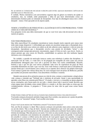 SE AO MENOS EU CONSEGUIR ENCAIXAR O DISCIPULADO ENTRE AQUELES DEZESSEIS CAPÍTULOS DE
HISTÓRIA QUE EU PRECISO LER...
É verdade. Muitos ministérios com universitários sugerem algo do gênero na tentativa de ajudar os
estudantes, mas, na verdade, estão perpetuando a idéia de que fazer determinadas coisas em
determinados horários pode ser chamado de discipulado. Esse tipo de abordagem nunca tem o efeito
desejado – nunca. Claro que pode ser de alguma ajuda.
TEMOS A TENDÊNCIA DE PERGUNTAR A ALGUÉM QUE ESTÁ COM PROBLEMAS, “COMO
ANDA SUA VIDA DEVOCIONAL?”
Essa pergunta revela uma idéia interessante: de que se você tiver uma vida devocional ativa não se
meterá em apuros.
NÃO TEREI PROBLEMAS...
Que idéia maravilhosa! Os estudantes encontram-se numa situação muito especial, pois nunca mais
terão tanto tempo disponível. A dificuldade que sentem em encontrar tempo para o discipulado deve-
se ao fato de não terem seus valores em ordem ou de não saberem como organizar a vida em torno do
discipulado. Aprenderam que o discipulado envolve uma porção de atividades “sérias” e não
conseguem juntar energia para procurar, sinceramente, seguir a Cristo em tudo o que fazem. Assim, os
alunos pensam que seus cursos de filosofia, contabilidade ou química não têm nenhuma ligação
intrínseca com o discipulado.
Na verdade, a questão da motivação torna-se centra com referência à prática das disciplinas. A
motivação vem da visão, e a visão deve vir da pregação do evangelho do reino como um convite
absolutamente abrangente para viver sob o governo de Deus. Isso inclui contabilidade, filosofia,
história e seja o que for que você estiver estudando: tudo serve de experiência da graça de Deus
concedida diariamente em tudo o que você faz. Essa visão fornece a motivação para as disciplinas da
mesma forma que o envolvimento com a música ou os esportes deve oferecer sua própria motivação.
Você começa a gostar dos valores dessa área. Se você consegue tocar um pouco de Bethoven, percebe
que recebeu um presente maravilhoso. Essa descoberta o fortalece e sustenta.
Quando uma pessoa dá os primeiros passos na vida do reino, começa a experimentar a alegria dessa
vida, começa a entender que “Solitude não é sinônimo de privação. Jejuar é uma oportunidade de
aprender como Deus nos sustenta pela Palavra”. O estudo, o serviço e a comunhão na igreja adquirem
novas conotações, pois fazem parte de um todo, e dentro desse todo é possível tomar decisões que
criam espaço para atividades como estudo bíblico e a oração e, de fato, para todas as coisas que são
verdadeiramente valiosas. A pergunta é: "Como posso ter uma vida na qual essas coisas fazem
sentido?".
COMO POSSO COMEÇAR? QUAIS SÃO os PASSOS PARA INGRESSAR NESSA VIDA DISCIPLINADA?
Você pode começar planejando períodos longos para ficar sozinho; esse precisa ser o ponto de partida.
Você nunca vai "encontrar" tempo. Você escolhe criar tempo.
O QUE VOCÊ QUER DIZER COM "PERÍODOS LONGOS"? UM FIM DE SEMANA?
Sim, um fim de semana é o ideal. Mas é preciso começar com períodos mais curtos como uma tarde
ou um dia inteiro. Não se faça de herói. Assuma um compromisso que você será capaz de cumprir.
Um iniciante que resolvesse passar um fim de semana sozinho provavelmente ficaria maluco antes do
término do domingo. Mas não precisa ser assim. Um retiro ou uma ocasião em que você possa alternar
períodos de isolamento com momentos de comunhão é um excelente ponto de partida. A outra parte
do conselho é: comece a refletir acerca dos motivos de você querer seguir esse caminho. A resposta
não precisa estar inteiramente clara em sua mente, mas você deve ter alguma idéia. Você terá algumas
decepções. Muita gente vai para o primeiro retiro e pensa que voltará caminhando sobre as águas.
 