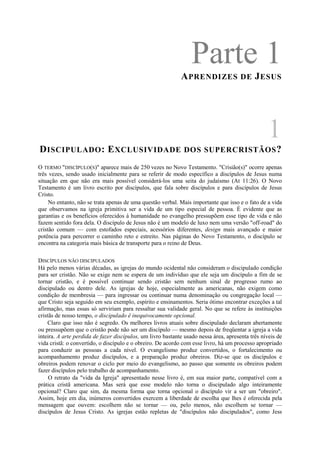 Parte 1APRENDIZES DE JESUS
1
DISCIPULADO: EXCLUSIVIDADE DOS SUPERCRISTÃOS?
O TERMO "DISCÍPULO(S)" aparece mais de 250 vezes no Novo Testamento. "Crisião(s)" ocorre apenas
três vezes, sendo usado inicialmente para se referir de modo específico a discípulos de Jesus numa
situação em que não era mais possível considerá-los uma seita do judaísmo (At 11:26). O Novo
Testamento é um livro escrito por discípulos, que fala sobre discípulos e para discípulos de Jesus
Cristo.
No entanto, não se trata apenas de uma questão verbal. Mais importante que isso e o fato de a vida
que observamos na igreja primitiva ser a vida de um tipo especial de pessoa. É evidente que as
garantias e os benefícios oferecidos à humanidade no evangelho pressupõem esse tipo de vida e não
fazem sentido fora dela. O discípulo de Jesus não é um modelo de luxo nem uma versão "off-road" do
cristão comum — com estofados especiais, acessórios diferentes, design mais avançado e maior
potência para percorrer o caminho reto e estreito. Nas páginas do Novo Testamento, o discípulo se
encontra na categoria mais básica de transporte para o reino de Deus.
DISCÍPULOS NÃO DISCIPULADOS
Há pelo menos várias décadas, as igrejas do mundo ocidental não consideram o discipulado condição
para ser cristão. Não se exige nem se espera de um indivíduo que ele seja um discípulo a fim de se
tornar cristão, e é possível continuar sendo cristão sem nenhum sinal de progresso rumo ao
discipulado ou dentro dele. As igrejas de hoje, especialmente as americanas, não exigem como
condição de membresia — para ingressar ou continuar numa denominação ou congregação local —
que Cristo seja seguido em seu exemplo, espírito e ensinamentos. Seria ótimo encontrar exceções a tal
afirmação, mas essas só serviriam para ressaltar sua validade geral. No que se refere às instituições
cristãs de nosso tempo, o discipulado ê inequivocamente opcional.
Claro que isso não é segredo. Os melhores livros atuais sobre discipulado declaram abertamente
ou pressupõem que o cristão pode não ser um discípulo — mesmo depois de freqüentar a igreja a vida
inteira. A arte perdida de fazer discípulos, um livro bastante usado nessa área, apresenta três níveis de
vida cristã: o convertido, o discípulo e o obreiro. De acordo com esse livro, há um processo apropriado
para conduzir as pessoas a cada nível. O evangelismo produz convertidos, o fortalecimento ou
acompanhamento produz discípulos, e a preparação produz obreiros. Diz-se que os discípulos e
obreiros podem renovar o ciclo por meio do evangelismo, ao passo que somente os obreiros podem
fazer discípulos pelo trabalho de acompanhamento.
O retrato da "vida da Igreja" apresentado nesse livro é, em sua maior parte, compatível com a
prática cristã americana. Mas será que esse modelo não torna o discipulado algo inteiramente
opcional? Claro que sim, da mesma forma que torna opcional o discípulo vir a ser um "obreiro".
Assim, hoje em dia, inúmeros convertidos exercem a liberdade de escolha que lhes é oferecida pela
mensagem que ouvem: escolhem não se tornar — ou, pelo menos, não escolhem se tornar —
discípulos de Jesus Cristo. As igrejas estão repletas de "discípulos não discipulados", como Jess
 