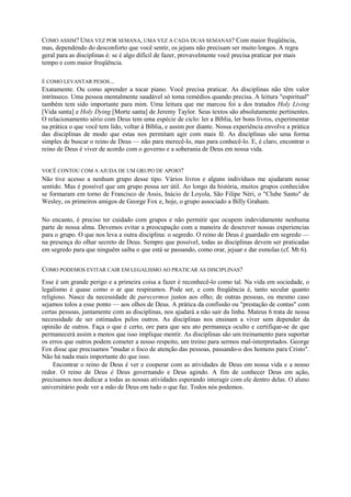 COMO ASSIM? UMA VEZ POR SEMANA, UMA VEZ A CADA DUAS SEMANAS? Com maior freqüência,
mas, dependendo do desconforto que você sentir, os jejuns não precisam ser muito longos. A regra
geral para as disciplinas é: se é algo difícil de fazer, provavelmente você precisa praticar por mais
tempo e com maior freqüência.
É COMO LEVANTAR PESOS...
Exatamente. Ou como aprender a tocar piano. Você precisa praticar. As disciplinas não têm valor
intrínseco. Uma pessoa mentalmente saudável só toma remédios quando precisa. A leitura "espiritual"
também tem sido importante para mim. Uma leitura que me marcou foi a dos tratados Holy Living
[Vida santa] e Holy Dying [Morte santa] de Jeremy Taylor. Seus textos são absolutamente pertinentes.
O relacionamento sério com Deus tem uma espécie de ciclo: ler a Bíblia, ler bons livros, experimentar
na prática o que você tem lido, voltar à Bíblia, e assim por diante. Nossa experiência envolve a prática
das disciplinas de modo que estas nos permitam agir com mais fé. As disciplinas são uma forma
simples de buscar o reino de Deus — não para merecê-lo, mas para conhecê-lo. E, é claro, encontrar o
reino de Deus é viver de acordo com o governo e a soberania de Deus em nossa vida.
VOCÊ CONTOU COM A AJUDA DE UM GRUPO DE APOIO?
Não tive acesso a nenhum grupo desse tipo. Vários livros e alguns indivíduos me ajudaram nesse
sentido. Mas é possível que um grupo possa ser útil. Ao longo da história, muitos grupos conhecidos
se formaram em torno de Francisco de Assis, Inácio de Loyola, São Filipe Néri, o "Clube Santo" de
Wesley, os primeiros amigos de George Fox e, hoje, o grupo associado a Billy Graham.
No encanto, é preciso ter cuidado com grupos e não permitir que ocupem indevidamente nenhuma
parte de nossa alma. Devemos evitar a preocupação com a maneira de descrever nossas experiencias
para o grupo. O que nos leva a outra disciplina: o segredo. O reino de Deus é guardado em segredo —
na presença do olhar secreto de Deus. Sempre que possível, todas as disciplinas devem ser praticadas
em segredo para que ninguém saiba o que está se passando, como orar, jejuar e dar esmolas (cf. Mt 6).
COMO PODEMOS EVITAR CAIR EM LEGALISMO AO PRATICAR AS DISCIPLINAS?
Esse é um grande perigo e a primeira coisa a fazer é reconhecê-lo como tal. Na vida em sociedade, o
legalismo é quase como o ar que respiramos. Pode ser, e com freqüência é, tanto secular quanto
religioso. Nasce da necessidade de parecermos justos aos olho; de outras pessoas, ou mesmo caso
sejamos tolos a esse ponto — aos olhos de Deus. A prática da confissão ou "prestação de contas" com
certas pessoas, juntamente com as disciplinas, nos ajudará a não sair da linha. Mateus 6 trata de nossa
necessidade de ser estimados pelos outros. As disciplinas nos ensinam a viver sem depender da
opinião de outros. Faça o que é certo, ore para que seu ato permaneça oculto e certifique-se de que
permanecerá assim a menos que isso implique mentir. As disciplinas são um treinamento para suportar
os erros que outros podem cometer a nosso respeito, um treino para sermos mal-interpretados. George
Fox disse que precisamos "mudar o foco de atenção das pessoas, passando-o dos homens para Cristo".
Não há nada mais importante do que isso.
Encontrar o reino de Deus é ver e cooperar com as atividades de Deus em nossa vida e a nosso
redor. O reino de Deus é Deus governando e Deus agindo. A fim de conhecer Deus em ação,
precisamos nos dedicar a todas as nossas atividades esperando interagir com ele dentro delas. O aluno
universitário pode ver a mão de Deus em tudo o que faz. Todos nós podemos.
 