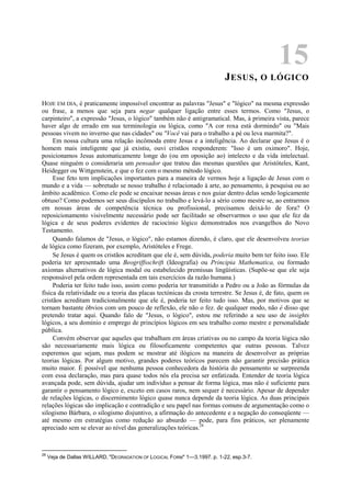 15
JESUS, O LÓGICO
HOJE EM DIA, é praticamente impossível encontrar as palavras "Jesus" e "lógico" na mesma expressão
ou frase, a menos que seja para negar qualquer ligação entre esses termos. Como "Jesus, o
carpinteiro", a expressão "Jesus, o lógico" também não é antigramatical. Mas, à primeira vista, parece
haver algo de errado em sua terminologia ou lógica, como "A cor roxa está dormindo" ou "Mais
pessoas vivem no inverno que nas cidades" ou "Você vai para o trabalho a pé ou leva marmita?".
Em nossa cultura uma relação incômoda entre Jesus e a inteligência. Ao declarar que Jesus é o
homem mais inteligente que já existiu, ouvi cristãos responderem: "Isso é um oximoro". Hoje,
posicionamos Jesus automaticamente longe do (ou em oposição ao) intelecto e da vida intelectual.
Quase ninguém o consideraria um pensador que tratou das mesmas questões que Aristóteles, Kant,
Heidegger ou Wittgenstein, e que o fez com o mesmo método lógico.
Esse feto tem implicações importantes para a maneira de vermos hoje a ligação de Jesus com o
mundo e a vida — sobretudo se nosso trabalho é relacionado à arte, ao pensamento, à pesquisa ou ao
âmbito acadêmico. Como ele pode se encaixar nessas áreas e nos guiar dentro delas sendo logicamente
obtuso? Como podemos ser seus discípulos no trabalho e levá-lo a sério como mestre se, ao entrarmos
em nossas áreas de competência técnica ou profissional, precisamos deixá-lo de fora? O
reposicionamento visivelmente necessário pode ser facilitado se observarmos o uso que ele fez da
lógica e de seus poderes evidentes de raciocínio lógico demonstrados nos evangelhos do Novo
Testamento.
Quando falamos de "Jesus, o lógico", não estamos dizendo, é claro, que ele desenvolveu teorias
de lógica como fizeram, por exemplo, Aristóteles e Frege.
Se Jesus é quem os cristãos acreditam que ele é, sem dúvida, poderia muito bem ter feito isso. Ele
poderia ter apresentado uma Beogriffsschrift (Ideografia) ou Principia Mathematica, ou formado
axiomas alternativos de lógica modal ou estabelecido premissas lingüísticas. (Supõe-se que ele seja
responsável pela ordem representada em tais exercícios da razão humana.)
Poderia ter feito tudo isso, assim como poderia ter transmitido a Pedro ou a João as fórmulas da
física da relatividade ou a teoria das placas tectónicas da crosta terrestre. Se Jesus é, de fato, quem os
cristãos acreditam tradicionalmente que ele é, poderia ter feito tudo isso. Mas, por motivos que se
tornam bastante óbvios com um pouco de reflexão, ele não o fez. de qualquer modo, não é disso que
pretendo tratar aqui. Quando falo de "Jesus, o lógico", estou me referindo a seu uso de insights
lógicos, a seu domínio e emprego de princípios lógicos em seu trabalho como mestre e personalidade
pública.
Convém observar que aqueles que trabalham em áreas criativas ou no campo da teoria lógica não
são necessariamente mais lógica ou filosoficamente competentes que outras pessoas. Talvez
esperemos que sejam, mas podem se mostrar até ilógicos na maneira de desenvolver as próprias
teorias lógicas. Por algum motivo, grandes poderes teóricos parecem não garantir precisão prática
muito maior. É possível que nenhuma pessoa conhecedora da história do pensamento se surpreenda
com essa declaração, mas para quase todos nós ela precisa ser enfatizada. Entender de teoria lógica
avançada pode, sem dúvida, ajudar um indivíduo a pensar de forma lógica, mas não é suficiente para
garantir o pensamento lógico e, exceto em casos raros, nem sequer é necessário. Apesar de depender
de relações lógicas, o discernimento lógico quase nunca depende da teoria lógica. As duas principais
relações lógicas são implicação e contradição e seu papel nas formas comuns de argumentação como o
silogismo Bárbara, o silogismo disjuntivo, a afirmação do antecedente e a negação do conseqüente —
até mesmo em estratégias como redução ao absurdo — pode, para fins práticos, ser plenamente
apreciado sem se elevar ao nível das generalizações teóricas.28
28
Veja de Dallas WILLARD, "DEGRADATION OF LOGICAL FORM" 1—3,1997. p. 1-22, esp.3-7.
 