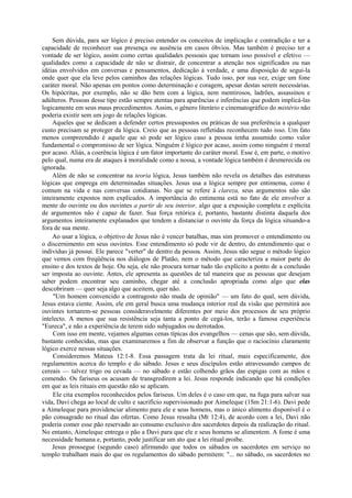 Sem dúvida, para ser lógico é preciso entender os conceitos de implicação e contradição e ter a
capacidade de reconhecer sua presença ou ausência em casos óbvios. Mas também é preciso ter a
vontade de ser lógico, assim como certas qualidades pessoais que tornam isso possível e efetivo —
qualidades como a capacidade de não se distrair, de concentrar a atenção nos significados ou nas
idéias envolvidos em conversas e pensamentos, dedicação à verdade, e uma disposição de segui-la
onde quer que ela leve pelos caminhos das relações lógicas. Tudo isso, por sua vez, exige um fone
caráter moral. Não apenas em pontos como determinação e coragem, apesar destas serem necessárias.
Os hipócritas, por exemplo, não se dão bem com a lógica, nem mentirosos, ladrões, assassinos e
adúlteros. Pessoas desse tipo estão sempre atentas para aparências e inferências que podem implicá-las
logicamente em seus maus procedimentos. Assim, o gênero literário e cinematográfico do mistério não
poderia existir sem um jogo de relações lógicas.
Aqueles que se dedicam a defender certos pressupostos ou práticas de sua preferência a qualquer
custo precisam se proteger da lógica. Creio que as pessoas refletidas reconhecem tudo isso. Um fato
menos compreendido é aquele que só pode ser lógico caso a pessoa tenha assumido como valor
fundamental o compromisso de ser lógica. Ninguém é lógico por acaso, assim como ninguém é moral
por acaso. Aliás, a coerência lógica é um fator importante do caráter moral. Esse é, em parte, o motivo
pelo qual, numa era de ataques à moralidade como a nossa, a vontade lógica também é desmerecida ou
ignorada.
Além de não se concentrar na teoria lógica, Jesus também não revela os detalhes das estruturas
lógicas que emprega em determinadas situações. Jesus usa a lógica sempre por entimema, como é
comum na vida e nas conversas cotidianas. No que se refere à clareza, seus argumentos não são
inteiramente expostos nem explicados. A importância do entimema está no fato de ele envolver a
mente do ouvinte ou dos ouvintes a partir de seu interior, algo que a exposição completa e explícita
de argumentos não é capaz de fazer. Sua força retórica é, portanto, bastante distinta daquela dos
argumentos inteiramente explanados que tendem a distanciar o ouvinte da força da lógica situando-a
fora de sua mente.
Ao usar a lógica, o objetivo de Jesus não é vencer batalhas, mas sim promover o entendimento ou
o discernimento em seus ouvintes. Esse entendimento só pode vir de dentro, do entendimento que o
indivíduo já possui. Ele parece "verter" de dentro da pessoa. Assim, Jesus não segue o método lógico
que vemos com freqüência nos diálogos de Platão, nem o método que caracteriza a maior parte do
ensino e dos textos de hoje. Ou seja, ele não procura tornar tudo tão explícito a ponto de a conclusão
ser imposta ao ouvinte. Antes, ele apresenta as questões de tal maneira que as pessoas que desejam
saber podem encontrar seu caminho, chegar até a conclusão apropriada como algo que elas
descobriram — quer seja algo que aceitem, quer não.
"Um homem convencido a contragosto não muda de opinião" — um fato do qual, sem dúvida,
Jesus estava ciente. Assim, ele em geral busca uma mudança interior real da visão que permitirá aos
ouvintes tornarem-se pessoas consideravelmente diferentes por meio dos processos de seu próprio
intelecto. A menos que sua resistência seja tanta a ponto de cegá-los, terão a famosa experiência
"Eureca", e não a experiência de terem sido subjugados ou derrotados.
Com isso em mente, vejamos algumas cenas típicas dos evangelhos — cenas que são, sem dúvida,
bastante conhecidas, mas que examinaremos a fim de observar a função que o raciocínio claramente
lógico exerce nessas situações.
Consideremos Mateus 12:1-8. Essa passagem trata da lei ritual, mais especificamente, dos
regulamentos acerca do templo e do sábado. Jesus e seus discípulos estão atravessando campos de
cereais — talvez trigo ou cevada — no sábado e estão colhendo grãos das espigas com as mãos e
comendo. Os fariseus os acusam de transgredirem a lei. Jesus responde indicando que há condições
em que as leis rituais em questão não se aplicam.
Ele cita exemplos reconhecidos pelos fariseus. Um deles é o caso em que, na fuga para salvar sua
vida, Davi chega ao local de culto e sacrifício supervisionado por Aimeleque (1Sm 21:1-6). Davi pede
a Aímeleque para providenciar alimento para ele e seus homens, mas o único alimento disponível é o
pão consagrado no ritual das ofertas. Como Jesus ressalta (Mt 12:4), de acordo com a lei, Davi não
poderia comer esse pão reservado ao consumo exclusivo dos sacerdotes depois da realização do ritual.
No entanto, Aimeleque entrega o pão a Davi para que ele e seus homens se alimentem. A fome é uma
necessidade humana e, portanto, pode justificar um ato que a lei ritual proíbe.
Jesus prossegue (segundo caso) afirmando que todos os sábados os sacerdotes em serviço no
templo trabalham mais do que os regulamentos do sábado permitem: "... no sábado, os sacerdotes no
 