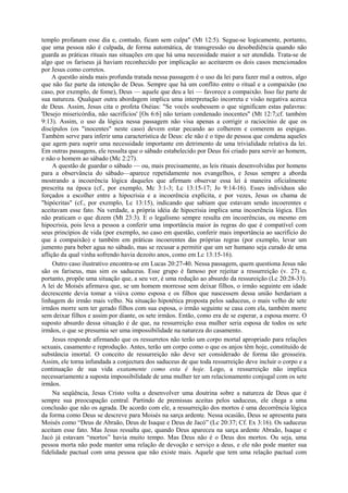 templo profanam esse dia e, contudo, ficam sem culpa" (Mt 12:5). Segue-se logicamente, portanto,
que uma pessoa não é culpada, de forma automática, de transgressão ou desobediência quando não
guarda as práticas rituais nas situações em que há uma necessidade maior a ser atendida. Trata-se de
algo que os fariseus já haviam reconhecido por implicação ao aceitarem os dois casos mencionados
por Jesus como corretos.
A questão ainda mais profunda tratada nessa passagem é o uso da lei para fazer mal a outros, algo
que não faz parte da intenção de Deus. Sempre que há um conflito entre o ritual e a compaixão (no
caso, por exemplo, de fome), Deus — aquele que deu a lei — favorece a compaixão. Isso faz parte de
sua natureza. Qualquer outra abordagem implica uma interpretação incorreta e visão negativa acerca
de Deus. Assim, Jesus cita o profeta Oséias: "Se vocês soubessem o que significam estas palavras:
'Desejo misericórdia, não sacrifícios' [Os 6:6] não teriam condenado inocentes" (Mt 12:7;cf. também
9:13). Assim, o uso da lógica nessa passagem não visa apenas a corrigir o raciocínio de que os
discípulos (os "inocentes" neste caso) devem estar pecando ao colherem e comerem as espigas.
Também serve para inferir uma característica de Deus: ele não é o tipo de pessoa que condena aqueles
que agem para suprir uma necessidade importante em detrimento de uma trivialidade relativa da lei.
Em outras passagens, ele ressalta que o sábado estabelecido por Deus foi criado para servir ao homem,
e não o homem ao sábado (Mc 2:27).
A questão de guardar o sábado — ou, mais precisamente, as leis rituais desenvolvidas por homens
para a observância do sábado—aparece repetidamente nos evangelhos, e Jesus sempre a aborda
mostrando a incoerência lógica daqueles que afirmam observar essa lei à maneira oficialmente
prescrita na época (cf., por exemplo, Mc 3:1-3; Lc 13:15-17; Jo 9:14-16). Esses indivíduos são
forçados a escolher entre a hipocrisia e a incoerência explícita, e por vezes, Jesus os chama de
"hipócritas" (cf., por exemplo, Lc 13:15), indicando que sabiam que estavam sendo incoerentes e
aceitavam esse fato. Na verdade, a própria idéia de hipocrisia implica uma incoerência lógica. Eles
não praticam o que dizem (Mt 23:3). E o legalismo sempre resulta em incoerências, ou mesmo em
hipocrisia, pois leva a pessoa a conferir uma importância maior às regras do que é compatível com
seus princípios de vida (por exemplo, no caso em questão, conferir mais importância ao sacrifício do
que à compaixão) e também em práticas incoerentes das próprias regras (por exemplo, levar um
jumento para beber agua no sábado, mas se recusar a permitir que um ser humano seja curado de uma
aflição da qual vinha sofrendo havia dezoito anos, como em Lc 13:15-16).
Outro caso ilustrativo encontra-se em Lucas 20:27-40. Nessa passagem, quem questiona Jesus não
são os fariseus, mas sim os saduceus. Esse grupo é famoso por rejeitar a ressurreição (v. 27) e,
portanto, propõe uma situação que, a seu ver, é uma redução ao absurdo da ressureição (Lc 20:28-33).
A lei de Moisés afirmava que, se um homem morresse sem deixar filhos, o irmão seguinte em idade
decrescente devia tomar a viúva como esposa e os filhos que nascessem dessa união herdariam a
linhagem do irmão mais velho. Na situação hipotética proposta pelos saduceus, o mais velho de sete
irmãos morre sem ter gerado filhos com sua esposa, o irmão seguinte se casa com ela, também morre
sem deixar filhos e assim por diante, os sete irmãos. Então, como era de se esperar, a esposa morre. O
suposto absurdo dessa situação é de que, na ressurreição essa mulher seria esposa de todos os sete
irmãos, o que se presumia ser uma impossibilidade na natureza do casamento.
Jesus responde afirmando que os ressurretos não terão um corpo mortal apropriado para relações
sexuais, casamento e reprodução. Antes, terão um corpo como o que os anjos têm hoje, constituído de
substância imortal. O conceito de ressurreição não deve ser considerado de forma tão grosseira.
Assim, ele torna infundada a conjectura dos saduceus de que toda ressurreição deve incluir o corpo e a
continuação de sua vida exatamente como esta é hoje. Logo, a ressurreição não implica
necessariamente a suposta impossibilidade de uma mulher ter um relacionamento conjugal com os sete
irmãos.
Na seqüência, Jesus Cristo volta a desenvolver uma doutrina sobre a natureza de Deus que é
sempre sua preocupação central. Partindo de premissas aceitas pelos saduceus, ele chega a uma
conclusão que não os agrada. De acordo com ele, a ressurreição dos mortos é uma decorrência lógica
da forma como Deus se descreve para Moisés na sarça ardente. Nessa ocasião, Deus se apresenta para
Moisés como “Deus de Abraão, Deus de Isaque e Deus de Jacó” (Lc 20:37; Cf. Ex 3:16). Os saduceus
aceitam esse fato. Mas Jesus ressalta que, quando Deus apareceu na sarça ardente Abraão, Isaque e
Jacó já estavam “mortos” havia muito tempo. Mas Deus não é o Deus dos mortos. Ou seja, uma
pessoa morta não pode manter uma relação de devoção e serviço a deus, e ele não pode manter sua
fidelidade pactual com uma pessoa que não existe mais. Aquele que tem uma relação pactual com
 