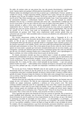 Ou então, ele ensinou como ser uma pessoa boa, mas não possuía discernimento e entendimento
moral. Apenas repetiu sem qualquer reflexão palavras transmitidas a ele e por meio dele. Será?
Podemos adotar essa abordagem acerca de Jesus ao pensar que o conhecimento é humano, quando na
verdade ele é divino. A lógica representa trabalho, enquanto Jesus é graça. Será que não esquecemos
de alguma coisa? De que ele também é humano? Ou de que a graça não é o oposto de esforço, mas
sim de mérito? Mas fomos ensinados que o raciocínio do homem é mau. Como Jesus poderia, então,
ter pensamentos humanos e conhecimento humano? Assim, talvez com intenção de exaltá-lo,
afastamos Jesus de nós e o tornamos irrelevante para nossa vida—especialmente à medida que esta
envolve nossa mente. É por isso que a idéia de Jesus como um lógico causa tanto espanto. E, é claro, o
mesmo princípio se aplica a Jesus como cientista, pesquisador, estudioso, artista ou escritor. Ele
simplesmente não se "encaixa" nessas áreas. É mais fácil pensar em Jesus como um evangelista de
televisão que como um escritor, professor ou artista de nosso contexto contemporâneo. Mas isso não
faz sentido! Se ele é divino, como pode ser incompetente em questões de lógica, inepto ou
desinformado em qualquer área? Paulo estava simplesmente sendo coerente quando disse aos
colossenses que em Cristo "estão escondidos todos os tesouros da sabedoria e do conhecimento" (2:3).
Há alguma exceção?
Nos círculos educacionais cristãos de hoje fala-se muito sobre a "integração da fé e da
aprendizagem". Em geral, essas discussões não produzem muitos resultados sólidos. Isso se deve, em
parte, ao fato de que, no momento em que estamos vivendo, essa é uma tarefa intelectual
extremamente difícil que não pode ser realizada usando-se a linguagem ritual e fazendo-se pouco caso
dos desafios associados a esse trabalho. Porém, uma causa ainda mais profunda dessa dificuldade é o
modo pelo qual costumamos ver Jesus. Não se trata apenas do que dizemos sobre ele, mas de como ele
aparece em nossa mente: a posição que reservamos automaticamente para ele em nosso mundo e, por
conseguinte, a posição que definimos para nós mesmos. Costumamos pensar nele como um indivíduo
que não tem, em essência, nenhuma relação com o conhecimento "profano", com a aprendizagem e a
lógica e, portanto, nos vemos sozinhos nessas áreas às quais ele não tem acesso.
No entanto, precisamos entender que Jesus se sentiria muito à vontade em qualquer contexto
profissional contemporâneo em que se realiza trabalho honesto. É evidente que ele representaria uma
censura contínua a toda autopromoção arrogante e forma de tratamento desdenhosa que se vê nos
círculos profissionais. Nesse e em outros sentidos, nossas profissões necessitam encarecidamente da
presença dele. Se o vemos, de fato, como o maior pensador da raça humana — e que outra pessoa
poderia receber esse título? — então também temos condições de honrá-lo como pessoa mais instruída
em nossa área, qualquer que seja, e de pedir sua cooperação e assistência em tudo o que precisamos
fazer.
Em um de seus livros, Catherine Marshall conta de uma ocasião em que estava tentando criar
determinado efeito nas cortinas de uma das janelas de sua casa. Frustrada por não conseguir calcular
as proporções certas para o resultado desejado, ela deixou a tarefa de lado e começou a refletir sobre a
questão em oração. Em pouco tempo ela começou a ter idéias sobre como conseguir fazer o que queria
com as cortinas e logo havia chegado a uma solução completa. Essa experiência lhe ensinou que Jesus
entende tudo de decoração.
Histórias desse tipo são conhecidas em diversas áreas de atividade humana, mas bastante raras nos
campos da arte e do intelecto. Por falta de uma compreensão apropriada de Jesus, fazemos nosso
trabalho nos campos intelectuais, acadêmicos e artísticos por nossa própria conta. Não temos
confiança (também conhecida como fé) na capacidade de Jesus como líder e mestre nas questões às
quais dedicamos a maior parte de nosso tempo de trabalho. Assim, com freqüência, nossos esforços
ficam a desejar quanto aos resultados que deveriam produzir e podem até exercer menos impacto
sobre os incrédulos, pois os realizamos com o "braço de carne". Nossa fé em Jesus Cristo não vai além
desse ponto. Não o vemos como ele é de fato, como um perito em todas as coisas boas.
Estou sugerindo aqui apenas uma dimensão de Jesus que costuma ser ignorada. Não se trata de um
estudo detalhado dessa dimensão, mas ela merece tal estudo, pois é de suma importância para o
desenvolvimento de uma fé saudável em Jesus (especialmente nos dias de hoje, em que é tão natural
as instituições investidas de autoridade em nossa cultura — as universidades e as profissões — o
omitirem). Porém, uma vez que soubermos o que procurar nos evangelhos, não teremos dificuldade
em ver o uso perfeito, cuidadoso e criativo da lógica ao longo de todas as suas atividades de ensino.
Na verdade, a fim de compreendermos o que Jesus está dizendo, precisamos identificar e apreciar seu
uso da lógica. Só então seu brilhantismo intelectual pode ser percebido e respeitado como merece.
 