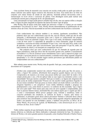 Uma excelente forma de transmitir esse conceito em escolas cristãs pode ser pedir que todos os
alunos realizem uma análise lógica extensiva dos discursos de Jesus. Essa tarefa deve ser feita em
conjunto com outras formas de estudo de suas palavras, incluindo práticas devocionais como a
memorização ou lectio divina e exercícios do gênero. Uma abordagem assim pode realizar uma
contribuição enorme para a integração da fé e da aprendizagem.
Uma concentração na lógica pode parecer estranha hoje em dia, mas isso apenas reflete a situação
atual. A lógica foi parte integrante de algumas das épocas de maior vigor da Igreja.
John Wesley fala da Igreja cristã mais ampla que atravessa o tempo e o espaço em seu tratado
extraordinário "Um discurso ao clero". Nele, Wesley discute demoradamente as qualificações de um
ministro eficaz de Cristo. Fala da necessidade de um bom conhecimento das Escrituras e acrescenta:
Certo conhecimento das ciências também é, no mínimo, igualmente aconselhável. Não
podemos dizer que esse conhecimento (seja de arte, seja de ciência), ainda que não de todo
antiquado, é absolutamente necessário junto com e sujeito ao conhecimento das próprias
Escrituras? Estou me referindo à lógica. Pois o que é isso senão, devidamente compreendida,
a arte do bom senso? A capacidade de apreender as coisas claramente, julgar de maneira
verdadeira e raciocinar de modo concludente? O que é isso, visto sob outra ótica, senão a arte
de aprender e ensinar, quer pelo convencimento, quer pela persuasão? O que há, então, em
toda extensão da ciência, a ser desejado em comparação com isso?
Não podemos dizer que certo conhecimento do que foi chamado de segunda pane da
lógica (metafísica), ainda que talvez não tão necessário quanto esta, também é extremamente
aconselhável 1) a fim de esclarecer nosso entendimento (sem o qual é impossível julgar com
correção e raciocinar precisa ou conclusivamente), avaliando nossas idéias segundo categorias
apropriadas? e 2) a fim de entender muitos autores proveitosos que dificilmente podem ser
compreendidos sem esse conhecimento?29
Mais adiante nesse mesmo texto, Wesley trata da questão: Será que, como pastores, somos o que
deveríamos ser? E pergunta:
[Tenho] uma compreensão razoável das ciências? Passei pela porta que lhes dá acesso, a
saber, a lógica? Do contrário, dificilmente farei progresso quando deparar com seu limiar.
Compreendo-a de maneira a me tornar uma pessoa melhor por causa dela? de modo a tê-la
sempre pronta para o uso, a fim de aplicar todas as suas regras nos momentos certos e com
naturalidade? Será que mesmo a entendo? Será que os modos e as figuras [do silogismo] não
estão acima de minha compreensão? Procuro em vão encobrir minha ignorância fingindo rir
de seus nomes estranhos? Será que posso ao menos reduzir um modo indireto a um direto; um
silogismo hipotético a um categórico? Acaso minha indolência estúpida e preguiça me
predispuseram a crer, como dizem os jocosos e os senhores da alta sociedade, "que a lógica
não serve para nada"? Pelo menos para uma coisa ela serve (quando é compreendida), para
fazer as pessoas falarem menos; mostrando-lhes sem rodeios aquilo que é e aquilo que não é;
e como é extremamente difícil provar qualquer coisa. Entendo a metafísica; senão os
conceitos profundos dos estudiosos, as sutilezas de Scotus e Aquino, pelo menos os
rudimentos, os princípios gerais dessa ciência proveitosa? Domino o suficiente dessa ciência
para esclarecer meu entendimento e avaliar minhas idéias segundo categorias apropriadas; de
modo a me permitir ler com facilidade e prazer, e também com proveito, as Obras, do dr.
Henry Moore, Da procura da verdade, de Malebranche, e uma demonstração do ser e dos
atributos de Deus, do dr. Clarke?30
Tenho minhas suspeitas de que declarações desse tipo seriam consideradas estranhas, chocantes e
mesmo ofensivas ou ridículas por líderes dedicados à educação ministerial de hoje. No entanto, os
leitores de Wesley e de outros grandes pastores do passado, como Jonathan Edwards e Charles Finney,
29
Herbert WELCH (org.), Selections from the Writings of the Rev. John Wesley, Eaton & Mains 1901. p. 186.
30
Idem.p. 198
 