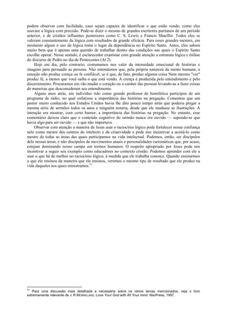 podem observar com facilidade, caso sejam capazes de identificar o que estão vendo, como eles
usavam a lógica com precisão. Pode-se dizer o mesmo de grandes escritores puritanos de um período
anterior, e de cristãos influentes posteriores como C. S. Lewis e Francis Shaeffer. Todos eles se
valeram constantemente da lógica com resultados de grande eficácia. Para esses grandes mestres, em
momento algum o uso da lógica toma o lugar da dependência no Espírito Santo. Antes, eles sabem
muito bem que é apenas uma questão de trabalhar dentro das condições nas quais o Espírito Santo
escolhe operar. Nesse sentido, é esclarecedor examinar com grande atenção a estrutura lógica e ênfase
do discurso de Pedro no dia de Pentecostes (At 2).
Hoje em dia, pelo contrario, costumamos nos valer da intensidade emocional de histórias e
imagens para persuadir as pessoas. Não entendemos que, pela própria natureza da mente humana, a
emoção não produz crença ou fe confiável, se é que, de fato, produz alguma coisa Nem mesmo "ver"
produz fé, a menos que você saiba o que está vendo. A crença é produzida pelo entendimento e pelo
discernimento. Procuramos em vão mudar o coração ou o caráter das pessoas levando-as a fazer coisas
de maneiras que desconsideram seu entendimento.
Alguns anos atrás, um indivíduo tido como grande professor de homilética participou de um
programa de rádio, no qual enfatizou a importância das histórias na pregação. Comentou que um
pastor muito conhecido nos Estados Unidos havia lhe dito pouco tempo atrás que poderia pregar a
mesma série de sermões todos os anos e ninguém notaria, desde que ele mudasse as ilustrações. A
intenção era mostrar, com certo humor, a importância das histórias na pregação. No entanto, esse
comentário deixou claro que o conteúdo cognitivo do sermão nunca era ouvido — supondo-se que
havia algo para ser ouvido — e que não importava.
Observar com atenção a maneira de Jesus usar o raciocínio lógico pode fortalecer nossa confiança
nele como mestre dos centros do intelecto e da criatividade e pode nos incentivar a aceitá-lo como
mestre de todas as áreas das quais participamos na vida intelectual. Podemos, então, ser discípulos
dele nessas áreas, e não discípulos de movimentos atuais e personalidades carismáticas que, por acaso,
estejam dominando nosso campo em termos humanos. O respeito apropriado por Jesus pode nos
incentivar a seguir seu exemplo como educadores no contexto cristão. Podemos aprender com ele a
usar o que há de melhor no raciocínio lógico, à medida que ele trabalha conosco. Quando ensinarmos
o que ele ensinou da maneira que ele ensinou, veremos o mesmo tipo de resultado que ele produz na
vida daqueles aos quais ministramos.31
31
Para uma discussão mais detalhada e necessária sobre os vários temas mencionados, veja o livro
extremamente relevante de J. R MORKELAND. Love Your God with All Your mind. NavPress, 1997.
 