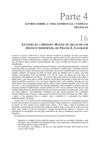 Parte 4LIVROS SOBRE A VIDA ESPIRITUAL: VISÕES E
PRÁTICAS
16
LETTERS BY A MODERN MYSTIC [CARTAS DE UM
MÍSTICO MODERNO], DE FRANK E. LAUBACH
FRANK e LAUBACH (1884-1970) é um dos maiores exemplos de discípulo de Jesus nos tempos
modernos vivendo a vida interativa do reino tanto nos lugares ocultos da terra quanto num ministério
mundial de inovação e influência para seu Mestre. Ele demonstra de maneira impressionante como os
que são fiéis no pouco recebem responsabilidade sobre muito à medida que crescem em caráter e
entendimento.
Nascido na Pensilvânia, Laubach estudou em Princeton, Union Theological Seminary e Columbia
University (PhD em sociologia, 1915), e foi para as Filipinas a trabalho para o American Board of
Foreign Missions. Depois de quatorze anos lecionando, escrevendo e administrando com sucesso em
Cagaian e Manila, ele realizou em 1929 seu desejo antigo de trabalhar entre os moros, uma tribo
islâmica extremamente hostil em Mindanao. Na vila de Lanao, ele passou por uma série de
experiências extraordinárias com Deus e, ao mesmo tempo, desenvolveu uma técnica para reduzir a
língua moro à sua forma escrita, usando símbolos estreitamente relacionados à forma oral. Isso não
apenas possibilitou ensiná-los a ler em apenas algumas horas, como também permitiu que esse
conhecimento fosse rapidamente passado adiante. Nasceu assim o famoso programa "Cada um ensina
mais um", e com a generalização de seus métodos lingüísticos, foram lançados os alicerces para seu
programa mundial de alfabetização, iniciado na Índia em 1935. Em seus últimos trinta anos de vida,
Laubach representou uma presença internacional nos círculos associados a esse programa, assim como
nos meios religiosos e governamentais. Acredita-se que seus contatos pessoais com o presidente
Truman influenciaram, em parte, o "quarto ponto" do discurso de posse de Truman em 1949, a saber,
o apoio a "um programa novo e ousado... para a melhoria e o crescimento das regiões
subdesenvolvidas” do mundo.
A obra Letters by a Modern Mystic, publicada pela primeira vez em 1937, é constituída de trechos
de uma série de cartas de Laubach ao seu pai nos Estados Unidos, datadas de 3 de janeiro de 1930 a 2
de janeiro de 1932. Apesar de ter origem nessas cartas, o livro segue a linha de Confissões de
Agostinho, apresentando uma narrativa da jornada de Laubach rumo a uma vida de união ativa com
Deus. Seus estudos na área de psicologia e teologia lhe permitiram observar e descrever suas
experiências no discipulado com um grau extraordnário de clareza, tornando-as acessíveis a ouros
discípulos.
Os principais temas dessa obra curta (e de outros escritos da vida de Laubach) são:
Sujeitar-se à vontade de Deus significa cooperar com Deus em atividades realizadas a cada
momento e que constituem nossa existência diária. Essa cooperação é alcançada por meio de
um diálogo interior contínuo com Deus.
De nossa parte, esse diálogo é, por sua vez, uma questão de manter Deus diante de nossa
mente a todo o tempo.
 