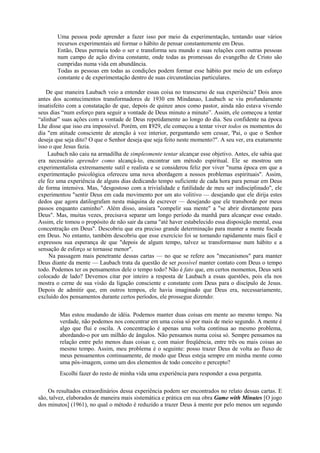 Uma pessoa pode aprender a fazer isso por meio da experimentação, tentando usar vários
recursos experimentais até formar o hábito de pensar constantemente em Deus.
Então, Deus permeia todo o ser e transforma seu mundo e suas relações com outras pessoas
num campo de ação divina constante, onde todas as promessas do evangelho de Cristo são
cumpridas numa vida em abundância.
Todas as pessoas em todas as condições podem formar esse hábito por meio de um esforço
constante e de experimentação dentro de suas circunstâncias particulares.
De que maneira Laubach veio a entender essas coisa no transcurso de sua experiência? Dois anos
antes dos acontecimentos transformadores de 1930 em Mindanao, Laubach se viu profundamente
insatisfeito com a constatação de que, depois de quinze anos como pastor, ainda não estava vivendo
seus dias “num esforço para seguir a vontade de Deus minuto a minuto”. Assim, ele começou a tentar
“alinhar” suas ações com a vontade de Deus repetidamente ao longo do dia. Seu confidente na época
Lhe disse que isso era impossível. Porém, em 1929, ele começou a tentar viver todos os momentos do
dia "em atitude consciente de atenção à voz interior, perguntando sem cessar, 'Pai, o que o Senhor
deseja que seja dito? O que o Senhor deseja que seja feito neste momento?". A seu ver, era exatamente
isso o que Jesus fazia.
Laubach não caiu na armadilha de simplesmente tentar alcançar esse objetivo. Antes, ele sabia que
era necessário aprender como alcançá-lo, encontrar um método espiritual. Ele se mostrou um
experimentalista extremamente sutil e realista e se considerou feliz por viver "numa época em que a
experimentação psicológica ofereceu uma nova abordagem a nossos problemas espirituais". Assim,
ele fez uma experiência de alguns dias dedicando tempo suficiente de cada hora para pensar em Deus
de forma intensiva. Mas, "desgostoso com a trivialidade e futilidade de meu ser indisciplinado", ele
experimentou "sentir Deus em cada movimento por um ato volitivo — desejando que ele dirija estes
dedos que agora datilografam nesta máquina de escrever — desejando que ele transborde por meus
passos enquanto caminho". Além disso, ansiara "compelir sua mente" a "se abrir diretamente para
Deus". Mas, muitas vezes, precisava separar um longo período da manhã para alcançar esse estado.
Assim, ele tomou o propósito de não sair da cama "até haver estabelecido essa disposição mental, essa
concentração em Deus". Descobriu que era preciso grande determinação para manter a mente focada
em Deus. No entanto, também descobriu que esse exercício foi se tornando rapidamente mais fácil e
expressou sua esperança de que "depois de algum tempo, talvez se transformasse num hábito e a
sensação de esforço se tornasse menor".
Na passagem mais penetrante dessas cartas — no que se refere aos "mecanismos" para manter
Deus diante da mente — Laubach trata da questão de ser possível manter contato com Deus o tempo
todo. Podemos ter os pensamentos dele o tempo todo? Não é fato que, em certos momentos, Deus será
colocado de lado? Devemos citar por inteiro a resposta de Laubach a essas questões, pois ela nos
mostra o cerne de sua visão da ligação consciente e constante com Deus para o discípulo de Jesus.
Depois de admitir que, em outros tempos, ele havia imaginado que Deus era, necessariamente,
excluído dos pensamentos durante certos períodos, ele prossegue dizendo:
Mas estou mudando de idéia. Podemos manter duas coisas em mente ao mesmo tempo. Na
verdade, não podemos nos concentrar em uma coisa só por mais de meio segundo. A mente é
algo que flui e oscila. A concentração é apenas uma volta contínua ao mesmo problema,
abordando-o por um milhão de ângulos. Não pensamos numa coisa só. Sempre pensamos na
relação entre pelo menos duas coisas e, com maior freqüência, entre três ou mais coisas ao
mesmo tempo. Assim, meu problema é o seguinte: posso trazer Deus de volta ao fluxo de
meus pensamentos continuamente, de modo que Deus esteja sempre em minha mente como
uma pós-imagem, como um dos elementos de todo conceito e percepto?
Escolhi fazer do resto de minha vida uma experiência para responder a essa pergunta.
Os resultados extraordinários dessa experiência podem ser encontrados no relato dessas cartas. E
são, talvez, elaborados de maneira mais sistemática e prática em sua obra Game with Minutes [O jogo
dos minutos] (1961), no qual o método é reduzido a trazer Deus à mente por pelo menos um segundo
 