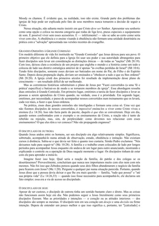 Moody os chamou. É evidente que, na realidade, isso não existe. Grande parte dos problemas das
igrejas de hoje pode ser explicada pelo fato de seus membros nunca tomarem a decisão de seguir a
Cristo.
Nessa situação, não adianta muito insistir em que Cristo deve ser Senhor. Apresentar seu senhorio
como uma opção o coloca na mesma categoria que rodas de liga leve, pneus especiais e equipamento
de som. É possível viver sem esses acessórios. E — infelizmente! — não se sabe ao certo como seria
viver com eles. A obediência e o ensino visando à obediência não formam uma unidade doutrinária ou
prática com a "salvação" apresentada nas versões recentes do evangelho.
GRANDES OMISSÕES À GRANDE COMISSÃO
Um modelo diferente de vida foi instituído na "Grande Comissão" que Jesus deixou para seu povo. O
primeiro objetivo que ele definiu para a Igreja foi usar seu poder e sua autoridade abrangentes para
fazer discípulos sem levar em consideração as distinções étnicas — de todas as "nações" (Mt 28:19).
Com isso, deixou clara a existência de um projeto que engloba o mundo e a história como um todo e
colocou de lado sua diretriz estratégica anterior de ir apenas "às ovelhas perdidas de Israel" (Mt 10:6).
Tendo feito discípulos, somente esses deviam ser batizados em nome do Pai, do Filho e do Espírito
Santo. Depois dessa preparação dupla, deviam ser ensinados a "obedecer a tudo o que eu lhes ordenei"
(Mt 28:20). A Igreja cristã dos primeiros séculos foi resultado da implementação desse plano de
crescimento — um resultado difícil de ser melhorado.
Mas as correntezas históricas substituíram o plano de Jesus por "Fazei convertidos (a uma 'fé e
prática' específica) e batizai-os de modo a se tornarem membros da igreja". Essa abordagem ressalta
duas omissões à Grande Comissão. Em primeiro lugar, omitimos a tareia de fazer discípulos e levar as
pessoas a serem aprendizes de Cristo quando, na verdade, essa é a prioridade. Em segundo lugar,
omitimos, por necessidade, o passo de acompanhar nossos convertidos num treinamento que os levará,
cada vez mais, a fazer o que Jesus ordenou.
Na prática, essas duas grandes omissões são interligadas e formam uma coisa só. Uma vez que
não fizemos discípulos de nossos convertidos, é impossível ensina-los a viver como Cristo viveu e
ensinou (Lc 14:26). Isso não fazia parte do pacote, daquilo à que eles se converteram. Hoje em dia,
quando somos confrontados com o exemplo e os ensinamentos de Cristo, a reação não é tanto de
rebelião ou rejeição, mas, sim, de perplexidade: como devemos nos relacionar com esses
ensinamentos? O que eles têm a ver conosco? Não são propaganda enganosa?
O DISCIPULADO DE OUTRORA
Quando Jesus andou entre os homens, ser seu discípulo era algo relativamente simples. Significava,
sobretudo, acompanhá-lo numa atitude de observação, estudo, obediência e imitação. Não existiam
cursos à distância. Sabia-se o que devia ser feito e quanto isso custaria. Simão Pedro exclamou: "Nós
deixamos tudo para seguir-te" (Mc 10:28). A família e o trabalho eram colocados de lado por longos
períodos para acompanhar Jesus enquanto ele andava de um lugar para outro anunciando, mostrando e
explicando o controle ou a operação de Deus naquele momento e lugar. Os discípulos tinham de estar
com ele para aprender a imitá-lo.
Imagine fazer isso hoje. Qual seria a reação da família, do patrão e dos colegas se os
desertássemos? Provavelmente, concluiriam que nunca nos importamos muito com eles nem com nós
mesmos. Não foi isso que Zebedeu pensou quando seus dois filhos abandonaram o negócio da família
para ficarem com Jesus? (Mc 1:20). Pergunte a qualquer pai numa situação parecida. Portanto, quando
Jesus disse que a pessoa devia deixar o que lhe era mais querido — família, "tudo que possui" e "até
sua própria vida" (Lc 14:26,33) — quando isso fosse necessário para acompanhá-lo, ele declarou um
fato simples: essa era a via de acesso ao discipulado.
O DISCIPULADO DE HOJE
Apesar de ser custoso, o discípulo de outrora tinha um sentido bastante claro e direto. Mas as coisas
não funcionam assim hoje em dia. Não podemos seguir a Jesus literalmente como seus primeiros
discípulos fizeram. Mas as prioridades e intenções — o coração ou as atitudes interiores — dos
discípulos são sempre as mesmas. O discípulo tem em seu coração um desejo e uma decisão ou firme
intenção. Depois de entender um pouco melhor o que isso significa e, portanto, ter "[calculado] o
 