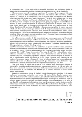 de cada minuto. Mas a citação acima inclui os princípios psicológicos que sustentam a método de
laubach para alcançar a união com Deus, permanecendo constantemente na vida de abundância.
Algumas semanas depois de começar sua experiência, ele conseguiu observar algumas diferenças.
No final de janeiro de 1930, faltando ainda muita coisa para aprender sobre seu método, Laubach
passou a ter a sensação de ser carregado por Deus ao longo das horas, de cooperação com Deus nas
coisas pequenas, algo que ele nunca havia sentido antes. "Preciso de algo e, quando vejo, está lá me
esperando. Preciso trabalhar... mas Deus está trabalhando lado a lado comigo". No dia 9 de março ele
descobriu que "Esta hora pode ser o céu. Qualquer hora, para qualquer pessoa pode transbordar da
presença de Deus". Ecoando as palavras de místicos de rodas as eras, ele diz para Deus: "Não sei
como alguém poderia viver se seu coração contivesse mais do que meu coração recebeu de ti nas
últimas duas horas". Ele enfrentou dificuldades e fracassos nesse propósito de manter sua mente
voltada para Deus, mas, na semana que terminou em 24 de março, Laubach começou a experimentar
outra dimensão em suas conversas com Deus. Num momento de imersão na beleza natural, "deixei
minha língua solta e dela fluíram poemas muito mais belos do que eu jamais havia escrito. Durante
meia hora, fluíram sem pausa e sem pular uma única sílaba". Essa experiência criou uma consciência
mais profunda de Deus na beleza e no amor.
Ao refletir sobre os resultados de dois meses de esforços intensos para pensar em Deus a cada
minuto, ele diz: "Essa concentração em Deus é exaustiva, mas todo o resto deixou de sê-lo". Essa
observação aplicava-se especialmente a seu relacionamento com a tribo dos moros que, ao notarem a
diferença nele, aceitaram-no em seu coração e sua vida com amor e confiança, ajudando-o em suas
diferenças religiosas e culturais. Dois dos principais
sacerdotes muçulmanos disseram a seus fiéis que Laubach os ajudaria a conhecer a Deus. Em nenhum
momento ele fingiu ser outra coisa senão um seguidor de Jesus, mas estudou a Bíblia e o Alcorão com
os sacerdotes e o povo e orou em seus cultos com eles. Ao observar esse fato, um dos sacerdotes
comentou: "Ele é o islã". Ao que ele respondeu: "Um amigo do islã". Mas a ênfase islâmica sobre a
submissão parece ter sido um dos fatores que o levou a desenvolver sua forma de manter contato
constante com Deus. Ele não podia suportar ver sua prática como cristão ficar aquem da profissão do
islã. A transformação interior foi substancial e teve efeitos exteriores reais. "Deus opera uma
mudança. No momento que me volto para ele é como se estivesse ligando uma corrente elétrica que
sinto em todo o meu ser". Existe uma "presença real" que afeta outras pessoas diretamente e que
também torna a oração de intercessão um exercício poderoso em cooperação com Deus.
Nas cartas depois da metade da década de 1930, pode-se notar um conjunto diferente de
preocupações associadas, predominantemente, aos vários aspectos práticos da vida em união com
Deus. Esses aspectos são elaborados em maiores detalhes e concretizados de modo maravilhoso nas
diversas condições de vida em Game with Minutes que, ao contrário das cartas, foi escrito visando
orientar outras pessoas.
Devido ao envolvimento enorme de Laubach com problemas sociais mundiais, ele se tornou
amplamente conhecido por seu trabalho e não por sua vida interior. Muitos daqueles que escreveram
sobre ele dizem pouco sobre seu lado espiritual e, por certo, não sabem como interpretá-lo. Mas seus
próprios escritos (ele teve mais de cinqüenta livros publicados) revelam que ele permaneceu, acima de
tudo, um homem espiritual — vivendo sua relação com Deus momento a momento — até o fim de
seus dias. Ele conheceu essa relação de uma forma que não apresentava muitas das demonstrações
exteriores que costumam ser associadas à espiritualidade. Mas ao observar seu efeito pode-se ver que
ele verdadeiramente era nascido do Espírito, do "vento" que produz resultados visíveis de forma
invisível (Jo 3:8).
17
CASTELO INTERIOR OU MORADAS, DE TERESA DE
AVILA
 