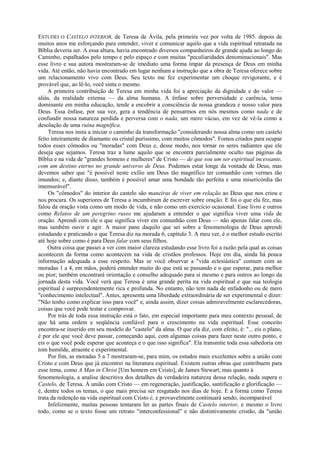ESTUDEI O CASTELO INTERIOR, de Teresa de Ávila, pela primeira vez por volta de 1985. depois de
muitos anos me esforçando para entender, viver e comunicar aquilo que a vida espiritual retratada na
Bíblia deveria ser. A essa altura, havia encontrado diversos companheiros de grande ajuda ao longo do
Caminho, espalhados pelo tempo e pelo espaço e com muitas "peculiaridades denominacionais". Mas
esse livro e sua autora mostraram-se de imediato uma forma ímpar da presença de Deus em minha
vida. Até então, não havia encontrado em lugar nenhum a instrução que a obra de Teresa oferece sobre
um relacionamento vivo com Deus. Seu texto me fez experimentar um choque revigorante, e é
provável que, ao lê-lo, você sinta o mesmo.
A primeira contribuição de Teresa em minha vida foi a apreciação da dignidade e do valor —
aliás, da realidade extensa — da alma humana. A ênfase sobre perversidade e carência, tema
dominante em minha educação, tende a encobrir a consciência de nossa grandeza e nosso valor para
Deus. Essa ênfase, por sua vez, gera a tendência de pensarmos em nós mesmos como nada e de
confundir nossa natureza perdida e perversa com o nada, um mero vácuo, em vez de vê-la como a
desolação de uma ruína magnífica.
Teresa nos insta a iniciar o caminho da transformação "considerando nossa alma como um castelo
feito inteiramente de diamante ou cristal puríssimo, com muitos cômodos". Fomos criados para ocupar
todos esses cômodos ou "moradas" com Deus e, desse modo, nos tornar os seres radiantes que ele
deseja que sejamos. Teresa traz a lume aquilo que se encontra parcialmente oculto nas páginas da
Bíblia e na vida de "grandes homens e mulheres" de Cristo — de que sou um ser espiritual incessante,
com um destino eterno no grande universo de Deus. Podemos estar longe da vontade de Deus, mas
devemos saber que "é possível neste exílio um Deus tão magnífico ter comunhão com vermes tão
imundos; e, diante disso, também é possível amar uma bondade tão perfeita e uma misericórdia tão
imensurável".
Os "cômodos" do interior do castelo são maneiras de viver em relação ao Deus que nos criou e
nos procura. Os superiores de Teresa a incumbiram de escrever sobre oração. E foi o que ela fez, mas
falou da oração vista como um modo de vida, e não como um exercício ocasional. Esse livro e outros
como Relatos de um peregrino russo me ajudaram a entender o que significa viver uma vida de
oração. Aprendi com ele o que significa viver em comunhão com Deus — não apenas falar com ele,
mas também ouvir e agir. A maior pane daquilo que sei sobre a fenomenologia de Deus aprendi
estudando e praticando o que Teresa diz na morada 6, capítulo 3. A meu ver, é o melhor estudo escrito
até hoje sobre como é para Deus falar com seus filhos.
Outra coisa que passei a ver com maior clareza estudando esse livro foi a razão pela qual as coisas
acontecem da forma como acontecem na vida de cristãos professos. Hoje em dia, ainda há pouca
informação adequada a esse respeito. Mas se você observar a "vida eclesiástica" comum com as
moradas 1 a 4, em mãos, poderá entender muito do que está se passando e o que esperar, para melhor
ou pior; também encontrará orientação e conselho adequado para si mesmo e para outros ao longo da
jornada desta vida. Você verá que Teresa é uma grande perita na vida espiritual e que sua teologia
espiritual é surpreendentemente rica e profunda. No entanto, não tem nada de enfadonho ou de mero
"conhecimento intelectual". Antes, apresenta uma liberdade extraordinária de ser experimental e dizer:
"Não tenho como explicar isso para você" e, ainda assim, dizer coisas admiravelmente esclarecedoras,
coisas que você pode testar e comprovar.
Por trás de toda essa instrução está o fato, em especial importante para meu contexto pessoal, de
que há uma ordem e seqüência confiável para o crescimento na vida espiritual. Esse conceito
encontra-se inserido em seu modelo do "castelo" da alma. O que ela diz, com efeito, é: "... eis o plano,
é por ele que você deve passar, começando aqui, com algumas coisas para fazer neste outro ponto, e
eis o que você pode esperar que aconteça e o que isso significa". Ela transmite toda essa sabedoria em
tom humilde, atraente e experimental.
Por fim, as moradas 5 a 7 mostraram-se, para mim, os estudos mais excelentes sobre a união com
Cristo e com Deus que já encontrei na literatura espiritual. Existem outras obras que contribuem para
esse tema, como A Man in Christ [Um homem em Cristo], de James Stewart, mas quanto à
fenomenologia, a analise descritiva dos detalhes da verdadeira natureza dessa relação, nada supera o
Castelo, de Teresa. À união com Cristo — em regeneração, justificação, santificação e glorificação —
é, dentre todos os temas, o que mais precisa ser resgatado nos dias de hoje. E a forma como Teresa
trata da redenção na vida espiritual com Cristo é, e provavelmente continuará sendo, incomparável
Infelizmente, muitas pessoas tentaram ler as partes finais de Castelo interior, e mesmo o livro
todo, como se o texto fosse um retrato "interconfessional" e não distintivamente cristão, da "união
 