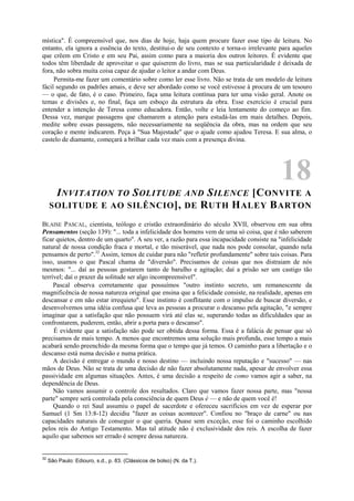 mística". É compreensível que, nos dias de hoje, haja quem procure fazer esse tipo de leitura. No
entanto, ela ignora a essência do texto, destitui-o de seu contexto e torna-o irrelevante para aqueles
que crêem em Cristo e em seu Pai, assim como para a maioria dos outros leitores. É evidente que
todos têm liberdade de aproveitar o que quiserem do livro, mas se sua particularidade é deixada de
fora, não sobra muita coisa capaz de ajudar o leitor a andar com Deus.
Permita-me fazer um comentário sobre como ler esse livro. Não se trata de um modelo de leitura
fácil segundo os padrões amais, e deve ser abordado como se você estivesse à procura de um tesouro
— o que, de fato, é o caso. Primeiro, faça uma leitura contínua para ter uma visão geral. Anote os
temas e divisões e, no final, faça um esboço da estrutura da obra. Esse exercício é crucial para
entender a intenção de Teresa como educadora. Então, volte e leia lentamente do começo ao fim.
Dessa vez, marque passagens que chamarem a atenção para estudá-las em mais detalhes. Depois,
medite sobre essas passagens, não necessariamente na seqüência da obra, mas na ordem que seu
coração e mente indicarem. Peça à "Sua Majestade" que o ajude como ajudou Teresa. E sua alma, o
castelo de diamante, começará a brilhar cada vez mais com a presença divina.
18
INVITATION TO SOLITUDE AND SILENCE [CONVITE A
SOLITUDE E AO SILÊNCIO], DE RUTH HALEY BARTON
BLAISE PASCAL, cientista, teólogo e cristão extraordinário do século XVII, observou em sua obra
Pensamentos (seção 139): "... toda a infelicidade dos homens vem de uma só coisa, que é não saberem
ficar quietos, dentro de um quarto". A seu ver, a razão para essa incapacidade consiste na "infelicidade
natural de nossa condição fraca e mortal, e tão miserável, que nada nos pode consolar, quando nela
pensamos de perto".32
Assim, temos de cuidar para não "refletir profundamente" sobre tais coisas. Para
isso, usamos o que Pascal chama de "diversão". Precisamos de coisas que nos distraiam de nós
mesmos: "... daí as pessoas gostarem tanto de barulho e agitação; daí a prisão ser um castigo tão
terrível; daí o prazer da solitude ser algo incompreensível".
Pascal observa corretamente que possuímos "outro instinto secreto, um remanescente da
magnificência de nossa natureza original que ensina que a felicidade consiste, na realidade, apenas em
descansar e em não estar irrequieto". Esse instinto é conflitante com o impulso de buscar diversão, e
desenvolvemos uma idéia confusa que leva as pessoas a procurar o descanso pela agitação, "e sempre
imaginar que a satisfação que não possuem virá até elas se, superando todas as dificuldades que as
confrontarem, puderem, então, abrir a porta para o descanso".
É evidente que a satisfação não pode ser obtida dessa forma. Essa é a falácia de pensar que só
precisamos de mais tempo. A menos que encontremos uma solução mais profunda, esse tempo a mais
acabará sendo preenchido da mesma forma que o tempo que já temos. O caminho para a libertação e o
descanso está numa decisão e numa prática.
A decisão é entregar o mundo e nosso destino — incluindo nossa reputação e "sucesso" — nas
mãos de Deus. Não se trata de uma decisão de não fazer absolutamente nada, apesar de envolver essa
passividade em algumas situações. Antes, é uma decisão a respeito de como vamos agir a saber, na
dependência de Deus.
Não vamos assumir o controle dos resultados. Claro que vamos fazer nossa parte, mas "nossa
parte" sempre será controlada pela consciência de quem Deus é — e não de quem você é!
Quando o rei Saul assumiu o papel de sacerdote e ofereceu sacrifícios em vez de esperar por
Samuel (1 Sm 13:8-12) decidiu "fazer as coisas acontecer". Confiou no "braço de carne" ou nas
capacidades naturais de conseguir o que queria. Quase sem exceção, esse foi o caminho escolhido
pelos reis do Antigo Testamento. Mas tal atitude não é exclusividade dos reis. A escolha de fazer
aquilo que sabemos ser errado é sempre dessa natureza.
32
São Paulo: Ediouro, s.d., p. 83. (Clássicos de bolso) (N. da T.).
 