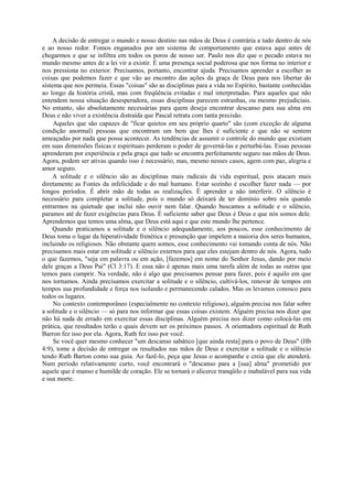 A decisão de entregar o mundo e nosso destino nas mãos de Deus é contrária a tudo dentro de nós
e ao nosso redor. Fomos enganados por um sistema de comportamento que estava aqui antes de
chegarmos e que se infiltra em todos os poros de nosso ser. Paulo nos diz que o pecado estava no
mundo mesmo antes de a lei vir a existir. É uma presença social poderosa que nos forma no interior e
nos pressiona no exterior. Precisamos, portanto, encontrar ajuda. Precisamos aprender a escolher as
coisas que podemos fazer e que vão ao encontro das ações da graça de Deus para nos libertar do
sistema que nos permeia. Essas "coisas" são as disciplinas para a vida no Espírito, bastante conhecidas
ao longo da história cristã, mas com freqüência evitadas e mal interpretadas. Para aqueles que não
entendem nossa situação desesperadora, essas disciplinas parecem estranhas, ou mesmo prejudiciais.
No entanto, são absolutamente necessárias para quem deseja encontrar descanso para sua alma em
Deus e não viver a existência distraída que Pascal retrata com tanta precisão.
Aqueles que são capazes de "ficar quietos em seu próprio quarto" são (com exceção de alguma
condição anormal) pessoas que encontram um bem que lhes é suficiente e que não se sentem
ameaçadas por nada que possa acontecer. As tendências de assumir o controle do mundo que existiam
em suas dimensões físicas e espirituais perderam o poder de governá-las e perturbá-las. Essas pessoas
aprenderam por experiência e pela graça que tudo se encontra perfeitamente seguro nas mãos de Deus.
Agora, podem ser ativas quando isso é necessário, mas, mesmo nesses casos, agem com paz, alegria e
amor seguro.
A solitude e o silêncio são as disciplinas mais radicais da vida espiritual, pois atacam mais
diretamente as Fontes da infelicidade e do mal humano. Estar sozinho é escolher fazer nada — por
longos períodos. É abrir mão de todas as realizações. É aprender a não interferir. O silêncio é
necessário para completar a solitude, pois o mundo só deixará de ter domínio sobre nós quando
entrarmos na quietude que inclui não ouvir nem falar. Quando buscamos a solitude e o silêncio,
paramos até de fazer exigências para Deus. É suficiente saber que Deus é Deus e que nós somos dele.
Aprendemos que temos uma alma, que Deus está aqui e que este mundo lhe pertence.
Quando praticamos a solitude e o silêncio adequadamente, aos poucos, esse conhecimento de
Deus toma o lugar da hiperatividade frenética e presunção que impelem a maioria dos seres humanos,
incluindo os religiosos. Não obstante quem somos, esse conhecimento vai tomando conta de nós. Não
precisamos mais estar em solitude e silêncio externos para que eles estejam dentro de nós. Agora, tudo
o que fazemos, "seja em palavra ou em ação, [fazemos] em nome do Senhor Jesus, dando por meio
dele graças a Deus Pai" (Cl 3:17). E essa não é apenas mais uma tarefa além de todas as outras que
temos para cumprir. Na verdade, não é algo que precisamos pensar para fazer, pois é aquilo em que
nos tornamos. Ainda precisamos exercitar a solitude e o silêncio, cultivá-los, renovar de tempos em
tempos sua profundidade e força nos isolando e permanecendo calados. Mas os levamos conosco para
todos os lugares.
No contexto contemporâneo (especialmente no contexto religioso), alguém precisa nos falar sobre
a solitude e o silêncio — só para nos informar que essas coisas existem. Alguém precisa nos dizer que
não há nada de errado em exercitar essas disciplinas. Alguém precisa nos dizer como colocá-las em
prática, que resultados terão e quais devem ser os próximos passos. A orientadora espiritual de Ruth
Barron fez isso por ela. Agora, Ruth fez isso por você.
Se você quer mesmo conhecer "um descanso sabático [que ainda resta] para o povo de Deus" (Hb
4:9), tome a decisão de entregar os resultados nas mãos de Deus e exercitar a solitude e o silêncio
tendo Ruth Barton como sua guia. Ao fazê-lo, peça que Jesus o acompanhe e creia que ele atenderá.
Num período relativamente curto, você encontrará o "descanso para a [sua] alma" prometido por
aquele que é manso e humilde de coração. Ele se tornará o alicerce tranqüilo e inabalável para sua vida
e sua morte.
 