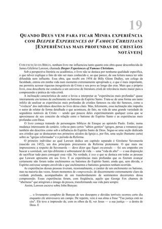 19
QUANDO DEUS VEM PARA FICAR MINHA EXPERIÊNCIA
COM DEEPER EXPERIENCES OF FAMOUS CHRISTIANS
[EXPERIÊNCIAS MAIS PROFUNDAS DE CRISTÃOS
NOTÁVEIS]
COM EXCEÇÃO DA BÍBLIA, nenhum livro me influenciou tanto quanto esta obra quase desconhecida de
James Gilchrist Lawson, chamada Deeper Fxperiences of Famous Christians.
Sob a perspectiva literária ou acadêmica, o livro não se destaca por nenhuma qualidade específica,
o que talvez explique o fato de não ser mais conhecido e, ao que parece, de sua leitura nunca ter sido
difundida nem influente. Essa obra, que recebi em 1954 de Billy Glenn Dudley, um colega da
faculdade, entrou em minha vida num momento extremamente apropriado e, o que é mais importante,
me permitiu acessar riquezas inesgotáveis de Cristo e seu povo ao longo das eras. Mais que o próprio
livro, essa descoberta me conduziu a um universo de literatura cristã de relevância muito maior para a
compreensão e prática da vida cristã.
A inclinação característica do autor o levou a interpretar as "experiências mais profundas" quase
inteiramente em termos de enchimento ou batismo do Espírito Santo. Trata-se de uma forma um tanto
infeliz de analisar as experiências mais profundas de cristãos famosos ou não tão famosos, como a
"vivência" dos indivíduos descritos no livro deixa claro. Mas, felizmente, essa inclinação não impediu
o autor de relatar de forma detalhada o que aconteceu, de fato, na vida de uma grande variedade de
seguidores notáveis de Cristo — sendo que poucos deles experimentaram qualquer coisa que se
aproximasse de seu conceito da relação entre o batismo do Espírito Santo e as experiências mais
profundas com Deus.
O livro começa tratando de personagens bíblicos de Enoque ao apóstolo Paulo. Então, numa
mudança interessante de cenário, volta-se para certos "sábios gentios" (gregos, persas e romanos) que
também são descritos como sob a influência do Espírito Santo de Deus. Segue-se uma seção dedicada
aos cristãos que se destacaram nos primeiros séculos da Igreja e, por fim, uma seção (bastante curta)
sobre as "igrejas reformadas" e o período da Reforma.
O primeiro indivíduo ao qual Lawson dedica um capítulo separado é Girolamo Savonarola
(nascido em 1452), um dos principais precursores da Reforma protestante. O que mais me
impressionou a respeito de Savonarola — devo dizer que fiquei encantado — foi seu empenho em
buscar a santidade, um tipo diferente e sobrenatural de vida — uma "vida do alto" — e sua disposição
de sacrificar tudo para conseguir essa vida. Na verdade, é isso o que se destaca em todas as pessoas
que Lawson apresenta em seu livro. E as experiências mais profundas que os fizeram avançar
certamente não foram todas enchimentos ou batismos do Espírito Santo, ainda que, sem dúvida, o
Espírito estivesse sempre envolvido e que enchimentos e batismos genuínos tenham ocorrido.
As experiências dessas pessoas tiveram, ocasionalmente, o caráter de um enchimento ou batismo,
mas na maioria das vezes, foram momentos de compreensão, de discernimento extremamente claro da
verdade profunda, acompanhados de um transbordamento de sentimentos decorrentes dessa
compreensão. Essas experiências foram, com freqüência, aquilo que George Fox chamou de
"aberturas" que atingiram o âmago da pessoa, transformando sua vida para sempre.
Assim, Lawson escreve sobre John Bunyan:
... o livramento completo de Bunyan de seu desespero e dúvidas terríveis ocorreu certo dia
enquanto ele atravessava um campo. De repente, veio à sua alma a frase "Tua justiça está no
céu". Ele teve a impressão de, com os olhos da fé, ver Jesus — a sua justiça — a destra de
Deus. E
 