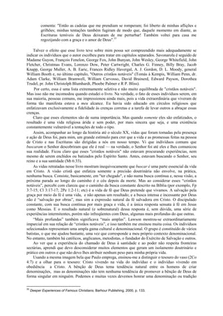 comenta: "Então as cadeias que me prendiam se romperam; foi liberto de minhas aflições e
grilhões; minhas tentações também fugiram de modo que, daquele momento em diante, as
Escrituras temíveis de Deus deixaram de me perturbar! Também voltei para casa me
regozijando com a graça e o amor de Deus".33
Talvez o efeito que esse livro teve sobre mim possa ser compreendido mais adequadamente se
indicar os indivíduos que o autor escolheu para tratar em capítulos separados. Savonarola é seguido de
Madame Guyon, François Fenelon, George Fox, John Bunyan, John Wesley, George Whitefield, John
Fletcher, Christmas Evans, Lorenzo Dow, Peter Cartwright, Charles G. Finney, Billy Bray, Jacob
Knapp, George Muller, A. B. Earic, Frances Ridley Havergal, A. J. Gordon, D. L. Moody, general
William Booth e, no último capítulo, "Outros cristãos notáveis" (Tomás à Kempis, William Penn, dr.
Adam Clarke, William Bramwell, William Carvosso, David Brainerd, Edward Payson, Dorothea
Trudel, pr. John Christolph Blumhardt, Phoebe Palmer e R P. Bliss).
Por certo, essa é uma lista extremamente seletiva e não muito equilibrada de "cristãos notáveis".
Mas isso não me incomodou quando estudei o livro. Na verdade, o fato de esses indivíduos serem, em
sua maioria, pessoas comuns, me impressionou ainda mais, pois a vida extraordinária que viveram de
forma tão manifesta estava a meu alcance. Eu havia sido educado em círculos religiosos que
enfatizavam exclusivamente a fidelidade às crenças corretas e a tarefa de levar outros a abraçar essas
crenças.
Claro que esses elementos são de suma importância. Mas quando somente eles são enfatizados, o
resultado é uma vida religiosa árida e sem poder, por mais sincera que seja, e uma existência
constantemente vulnerável a tentações de todo o tipo.
Assim, acompanhar ao longo da história até o século XX, vidas que foram tomadas pela presença
e ação de Deus foi, para mim, um grande estímulo para crer que a vida e as promessas feitas na pessoa
de Cristo e nas Escrituras são dirigidas a nós em nosso tempo. Vi que indivíduos comuns que
buscaram o Senhor descobriram que ele é real — na verdade, o Senhor foi até eles e lhes comunicou
sua realidade. Ficou claro que esses "cristãos notáveis" não estavam procurando experiências, nem
mesmo de serem enchidos ou batizados pelo Espírito Santo. Antes, estavam buscando o Senhor, seu
reino e a sua santidade (Mt 6:33).
As vidas retratadas nesse livro mostram inequivocamente que buscar é uma parte essencial da vida
em Cristo. A visão cristã que enfatiza somente a precisão doutrinária não envolve, na prática,
nenhuma busca. Consiste, basicamente, em "ter chegado", e não numa busca contínua e, nessa visão, a
próxima parada ao longo do caminho é o céu depois da morte. Mas ao considerar esses “cristãos
notáveis”, percebi com clareza que o caminho da busca constante descrito na Bíblia (por exemplo, Fp
3:7-15; Cl 3:17-17; 2Pe 1:2-11; etc) é a vida de fé que Deus pretende que vivamos. A salvação pela
graça por meio da fé é uma vida, e não apenas um resultado; e a busca intensa e incessante por Deus
não é “salvação por obras”, mas sim a expressão natural da fé salvadora em Cristo. O discipulado
constante, com sua busca contínua por mais graça e vida, é a única resposta sensata à fé em Jesus
como Messias. E o resultado natural (e sobrenatural) dessa resposta é, sem dúvida, uma série de
experiências intermitentes, porém não infreqüentes com Deus, algumas mais profundas do que outras.
“Mais profundas” também significava “mais amplas”. Lawson mostrou-se extraordinariamente
imparcial em sua relação de “cristãos notáveis”, e isso também me ensinou muita coisa. Os indivíduos
selecionados representam uma ampla gama cultural e denominacional. O grupo é constituído de vários
batistas, o que me ajudou bastante, uma vez que corresponde a meu próprio contexto denominacional.
No entanto, também há católicos, anglicanos, metodistas, o fundador do Exército de Salvação e outros.
Ao ver que a experiência do chamado de Deus à santidade e ao poder não respeita fronteiras
sectárias, aprendi que devo desconsiderar muitos elementos que geram um isolamento doutrinário e
prático em outros e que não devo lhes atribuir nenhum peso para minha própria vida.
Usando a mesma imagem bela que Paulo emprega, ensinou-me a distinguir o tesouro do vaso (2Co
4:7) e a olhar para o tesouro: Cristo vivendo na vida do indivíduo e o indivíduo vivendo em
obediência a Cristo. A bênção de Deus tema tendência natural entre os homens de criar
denominações, mas as denominações não tem nenhuma tendência de promover a bênção de Deus de
forma singular em ninguém. Podemos e muitas vezes devemos honrar uma denominação ou tradição
33
Deeper Experiences of Famous Christians, Barhour Publishing, 2000, p. 133.
 