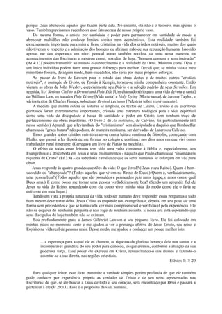 porque Deus abençoou aqueles que fazem parte dela. No entanto, ela não é o tesouro, mas apenas o
vaso. Também precisamos reconhecer esse fato acerca de nosso próprio vaso.
Da mesma forma, o anseio por santidade e poder para permanecer em santidade de modo a
abençoar multidões não conhece limites sociais nem econômicos. Essa realidade também foi
extremamente importante para mim e ficou cristalina na vida dos cristãos notáveis, muitos dos quais
não tiveram o respeito e a admiração dos homens ou abriram mão de sua reputação humana. Isso não
apenas me deu esperança em nível pessoal como também revelou, de uma nova maneira, os
acontecimentos das Escrituras e mostrou como, nos dias de hoje, "homens comuns e sem instrução"
(At 4:13) podem transmitir ao mundo o conhecimento e a realidade de Deus. Mostrou como Deus e
um único indivíduo podem fazer uma grande diferença para melhor. Decidi que, se minha vida e meu
ministério fossem, de algum modo, bem-sucedidos, não seria por meus próprios esforços.
Ao passar do livro de Lawson para o estudo das obras destes e de muitos outros "cristãos
notáveis", A imitação de Cristo, de Tomás à Kempis, tornou-se minha companheira constante. Então
vieram as obras de John Wesley, especialmente seu Diário e a seleção padrão de seus Sermões. Em
seguida, li A Serious Call to a Devout and Holy Life [Um chamado sério para uma vida devota e santa]
de William Law, os tratados Holy Living [Vida santa] e Holy Dying [Morte santa], de Jeremy Taylor, e
vários textos de Charles Finney, sobretudo Revival Lectures [Palestras sobre reavivamento].
A medida que minha esfera de leituras se ampliou, os textos de Lutero, Calvino e de escritores
puritanos foram extremamente importantes, criando uma estrutura teológica para a vida espiritual
como uma vida de discipulado e busca de santidade e poder em Cristo, sem nenhum traço de
perfeccionismo ou obras meritórias. (O livro 3 de As institutos, de Calvino, foi particularmente útil
nesse sentido.) Aprendi que a leviandade do "cristianismo" sem discipulado e daquilo que Bonhoeffer
chamou de "graça barata" não podiam, de maneira nenhuma, ser derivadas de Lutero ou Calvino.
Esses grandes textos cristãos entreteceram-se com a leitura contínua de filósofos, começando com
Platão, que passei a ler depois de me formar no colégio e continuei nos dois anos em que vivi como
trabalhador rural itinerante. (Carregava um livro de Platão na mochila).
O efeito de todas essas leituras tem sido uma volta constante à Bíblia e, especialmente, aos
Evangelhos e a descoberta em Jesus e seus ensinamentos - naquilo que Paulo chamou de "insondáveis
riquezas de Cristo" (Ef 3:8) – da sabedoria e realidade que os seres humanos se esforçam em vão para
obter.
Jesus responde às quatro grandes questões da vida: O que é real? (Deus e seu Reino). Quem é bem-
sucedido ou "abençoado"? (Todos aqueles que vivem no Reino de Deus.) Quem é, verdadeiramente,
uma pessoa boa? (Todos aqueles que são possuídos e permeados pelo amor ágape, o amor com o qual
Deus ama.) E como posso me tornar uma pessoa verdadeiramente boa? (Sendo um aprendiz fiel de
Jesus na vida do Reino, aprendendo com ele como viver minha vida do modo como ele o faria se
estivesse em meu lugar.)
Tendo em vista a própria natureza da vida, todo ser humano deve responder essas perguntas e todo
bom mestre deve tratar delas. Jesus Cristo as responde nos evangelhos e, depois, em seu povo de uma
forma sem precedentes e que se torna cada vez mais compreensível e verificável pela experiência. Ele
não se esquiva de nenhuma pergunta e não foge de nenhum assunto. E nossa era está esperando que
seus discípulos de hoje também não se eximam.
Sou profundamente grato a James Gilchrist Lawson e seu pequeno livro. Ele foi colocado em
minhas mãos no momento certo e me ajudou a ver a presença efetiva de Jesus Cristo, seu reino e
Espírito na vida real de pessoas reais. Desse modo, me ajudou a conhecer um pouco melhor isto:
... a esperança para a qual ele os chamou, as riquezas da gloriosa herança dele nos santos e a
incomparável grandeza do seu poder para conosco, os que cremos, conforme a atuação da sua
poderosa força. Esse poder ele exerceu em Cristo, ressuscitando-o dos monos e fazendo-o
assentar-se a sua direita, nas regiões celestiais.
Efésios 1:18-20
Para qualquer leitor, esse livro transmite a verdade simples porém profunda de que ele também
pode conhecer por experiência própria as verdades de Cristo e de seu reino apresentadas nas
Escrituras: de que, se ele buscar a Deus de todo o seu coração, será encontrado por Deus e passará a
pertencer a ele (Jr 29:13). Esse é o propósito da vida humana.
 