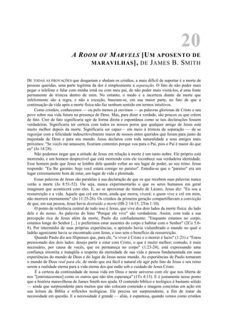 20
A ROOM OF MARVELS [UM APOSENTO DE
MARAVILHAS], DE JAMES B. SMITH
DE TODAS AS PROVAÇÕES que desgastam e abalam os cristãos, a mais difícil de suportar é a morte de
pessoas queridas. uma parte legítima da dor é simplesmente a separação. O fato de não poder mais
pegar o telefone e falar com minha irmã ou com meu pai, de não poder mais visitá-los, é uma fonte
permanente de tristeza dentro de mim. No entanto, o medo e a incerteza diante da morte que
infelizmente são a regra, e não a exceção, baseiam-se, em sua maior parte, no fato de que a
continuação da vida após a morte física não faz nenhum sentido em termos intuitivos.
Como cristãos, conhecemos — ou pelo menos já ouvimos — as palavras gloriosas de Cristo e seu
povo sobre sua vida futura na presença de Deus. Mas, para dizer a verdade, são poucos os que crêem
de fato. Crer de fato significaria agir de forma direta e espontânea como se tais declarações fossem
verdadeiras. Significaria ter certeza com todos os nossos poros que qualquer amigo de Jesus está
muito melhor depois da morte. Significaria ser capaz— em meio à tristeza da separação — de se
regozijar com a felicidade indescritivelmente maior de nossos entes queridos que foram para junto da
majestade de Deus e para seu mundo. Jesus declarou com toda naturalidade a seus amigos mais
próximos: "Se vocês me amassem, ficariam contentes porque vou para o Pai, pois o Pai é maior do que
eu" (Jo 14:28).
Não podemos negar que a atitude de Jesus em relação à morte é um tanto nobre. Ele próprio está
morrendo, e um homem desprezível que está morrendo com ele reconhece sua verdadeira identidade.
Esse homem pede que Jesus se lembre dele quando voltar ao seu lugar de poder, ao seu reino. Jesus
responde: "Eu lhe garanto: hoje você estará comigo no paraíso". Entedia-se que o "paraíso" era um
lugar extremamente bom de estar, um lugar de vida e plenitude.
Essas palavras de Jesus são paralelas à sua declaração de que os que recebem suas palavras nunca
verão a morte (Jo 8:51-52). Ou seja, nunca experimentarão o que os seres humanos em geral
imaginam que acontecerá com eles. E, ao se aproximar do túmulo de Lázaro, Jesus diz: "Eu sou a
ressurreição e a vida. Aquele que crê em mim, ainda que morra, viverá; e quem vive e crê em mim,
não morrerá eternamente" (Jo 11:25-26). Os cristãos da primeira geração compartilhavam a convicção
de que, em sua pessoa, Jesus havia destruído a morte (Hb 2:14-15; 2Tm 1:10).
O ponto de referência central de tudo isso é Jesus, que vive dos dois lados da morte física: do lado
dele e do nosso. As palavras do hino "Porque ele vive" são verdadeiras. Assim, com toda a sua
percepção rica de Jesus além da morte, Paulo diz confiadamente: "Enquanto estamos no corpo,
estamos longe do Senhor [...] e preferimos estar ausentes do corpo e habitar com o Senhor" (2Co 5:6-
8). Por intermédio de suas próprias experiências, o apóstolo havia vislumbrado o mundo no qual o
ladrão agonizante havia se encontrado com Jesus, e isso sem o benefício da ressurreição.
Quando Paulo diz aos filipenses que, para ele, "o viver é Cristo e o morrer é lucro" (1:21) e "Estou
pressionado dos dois lados: desejo partir e estar com Cristo, o que é muito melhor; contudo, é mais
necessário, por causa de vocês, que eu permaneça no corpo" (1:23-24), está expressando uma
confiança irrestrita e tranqüila a respeito da eternidade de sua vida e pessoa fundamentada em suas
experiências do mundo de Deus e do lugar de Jesus nesse mundo. As experiências de Paulo tornaram
o mundo de Deus real para ele, de modo que era fácil e natural ele agir pelo fato de Jesus e seu reino
serem a realidade eterna para a vida eterna dos que estão sob o cuidado de Jesus Cristo.
É a certeza da continuidade de nossa vida em Deus e neste universo com ele que nos liberta de
nos "[entristecermos] como os outros que não têm esperança" (1Ts 4:13). E é justamente nesse ponto
que a história maravilhosa de James Smith nos ajuda. O conteúdo bíblico e teológico é bastante sólido
— ainda que surpreendente para muitos que não colocam conteúdo e imagens concretas em ação em
sua leitura da Bíblia e reflexões teológicas. Ele precisa ser surpreendente, a fim de tratar da
necessidade em questão. E a necessidade é grande — aliás, é espantosa, quando vemos como cristãos
 