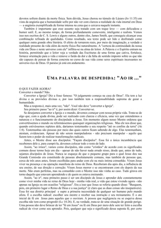devotos sofrem diante da morte física. Sem dúvida, Jesus chorou no túmulo de Lázaro (Jo 11:35) em
vista da angústia que a humanidade sofre por não ver com clareza a realidade da vida imortal em Deus
— a angústia exemplificada de forma intensa na cena que o cercava naquele instante.
Também é importante que esse assunto seja tratado com um toque leve — com delicadeza e
humor sutil. E, ao mesmo tempo, de forma profundamente comovente, inteligente e realista. Vemos
isso nos escritos de C. S. Lewis e alguns outros, dentre eles, James Smith, que conseguiu alcançar essa
combinação refinada de qualidades. Como resultado, seu texto pode ser lido e desfrutado como
qualquer outra grande obra literária. O efeito de tornarem reais, por meio da imaginação, a verdade e
realidade presente da vida além da morte física flui naturalmente. A "certeza da continuidade da nossa
vida em Deus e neste universo com ele" infiltra-se na alma do leitor. A Palavra e o Espírito entram na
história, permitindo que o leitor veja a verdade das Escrituras de uma forma que cativa, fortalece,
fornece orientação para a vida e remove o fardo da dor e da falta de sentido imposto sobre os que não
são capazes de pensar de forma concreta no curso de sua vida como seres espirituais incessantes no
universo rico de Deus. O paraíso já está em andamento.
UMA PALAVRA DE DESPEDIDA: "AO IR ..."
O QUE FAZER AGORA?
Converter o mundo? Não.
Converter a Igreja? Diz a frase famosa: "O julgamento começa na casa de Deus". Ela tem a luz
divina e as provisões divinas e, por isso também tem a responsabilidade suprema de guiar a
humanidade.
Mas a resposta é, mais uma vez, "não". Você não deve "converter a Igreja".
Seu primeiro passo "ao ir" é, por assim dizer: Converter-se.
Se desejamos converter a Igreja e o mundo, devemos começar com nossa própria vida. Trata-se de
algo que, com a ajuda divina, pode ser realizado com clareza e eficácia, uma vez que entendemos a
natureza e o funcionamento do discipulado a Jesus. Em momento algum nosso Mestre ordenou que
convertêssemos o mundo ou reformássemos quaisquer organizações religiosas. Mas ele nos disse que,
quando estivéssemos repletos dele, daríamos testemunho a seu respeito "até os confins da terra" (At
1:8). Testemunhas são pessoas por meio das quais outros ficam sabendo de algo. Elas testemunham,
atestam, evidenciam. Apesar de não serem manipuladoras - não precisam manipular - aquilo que
fazem tem o poder de realizar transformações radicais.
Antes, o Mestre disse aos discípulos: "Façam discípulos". Essa foi a única incumbência que
recebemos dele e, para cumpri-la, devemos colocar todo o resto de lado.
Assim, "ao irmos", vamos como discípulos, não como "cristãos" de acordo com os significados
comuns desse termo hoje em dia - apesar de não haver nada errado nisso, desde que, antes de tudo,
sejamos discípulos de Jesus. Nunca se esqueça de que o pequeno grupo para o qual Jesus deu sua
Grande Comissão era constituído de pessoas absolutamente comuns, mas também de pessoas que,
cerca de três anos antes, foram escolhidas para andar com ele na mais íntima comunhão. Viram Jesus
viver na presença e na operação manifesta do reino de Deus. Receberam dia após dia, a influência de
seu ensino, de sua direção e correção. Viram Jesus morrer e se encontraram com ele depois da sua
morte. Não eram perfeitas, mas na comunhão com o Mestre isso não vinha ao caso. Tudo girava em
torno daquilo que estavam aprendendo e de quem os estava ensinando.
Assim, "ao ir", meu primeiro passo é ser um discípulo de Jesus e aprender dele constantemente
como viver minha vida no reino de Deus hoje - minha vida real, a vida que estou vivendo agora - não
apenas na Igreja ou em ocasiões "religiosas". Era a isso que Jesus se referia quando disse: "Busquem,
pois, em primeiro lugar o Reino de Deus e a sua justiça" (é claro que as duas coisas são inseparáveis).
Essa foi sua diretriz principal e supre a primeira necessidade de qualquer ser humano pelo mundo
afora. É a escolha radical: escolher seu mestre e receber sua instrução e seu treinamento. É o ato
inicial de fé em Jesus para aqueles que o ouviram. A pessoa que negligencia ou se esquiva dessa
escolha não tem como progredir (Lc 14:26). E, na verdade, trata-se de uma situação de grande perigo.
Uma pessoa não deve brincar de ter "fé em Jesus" ou fé em Deus por meio dele sem ter feito a escolha
radical de viver como seu aprendiz. Pois, qualquer que seja o significado dessa suposta fé, por certo
 