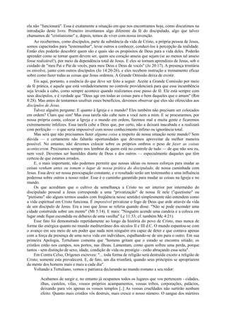 ela não "funcionará". Essa é exatamente a situação em que nos encontramos hoje, como discutimos na
introdução deste livro. Primeiro inventamos algo diferente da fé do discipulado, algo que talvez
chamamos de "cristianismo" e, depois, temos de viver com nossa invenção.
Ao recebermos, como discípulos, parte da substância da vida de Cristo, a própria pessoa de Jesus,
somos capacitados para "testemunhar", levar outros a conhecer, conduzi-los à percepção da realidade.
Então eles poderão descobrir quem são e quais são os propósitos de Deus para a vida deles. Poderão
aprender como se tornar quem devem ser, quem seu coração anseia que sejam (se ao menos tal anseio
fosse realizável!), por meio da dependência total de Jesus. E eles se tornam aprendizes de Jesus, sob o
cuidado de "meu Pai e Pai de vocês, para meu Deus e Deus de vocês" (Jo 20:17). A presença trinitária
os envolve, junto com outros discípulos (Jo 14:20-26), e eles recebem instrução e treinamento eficaz
sobre como fazer todas as coisas que Jesus ordenou. A Grande Omissão deixa de existir.
Eis aqui, portanto, a essência do que deve ser feito a seguir. Aceite a Grande Comissão por meio
da fé prática, e aquele que está verdadeiramente no controle providenciará para que essa incumbência
seja levada a cabo, como sempre acontece quando realizamos esse passo de fé. Ele está sempre com
seus discípulos, e é verdade que "Deus age em todas as coisas para o bem daqueles que o amam" (Rm
8:28). Mas antes de tentarmos usufruir esses benefícios, devemos observar que eles são oferecidos aos
discípulos de Jesus.
Talvez alguém pergunte: E quanto à Igreja e o mundo? Eles também não precisam ser colocados
em ordem? Claro que sim! Mas essa tarefa não cabe nem a você nem a mim. E se procurarmos, por
nossa própria conta, colocar a Igreja e o mundo em ordem, faremos mal a muita gente e ficaremos
extremamente infelizes. Essa tarefa cabe a Deus que, por certo, não a deixará inacabada e a realizará
com perfeição — o que seria impossível com nosso conhecimento ínfimo ou ignorância total.
Mas será que não precisamos fazer alguma coisa a respeito de nossa situação neste mundo? Sem
dúvida — e certamente não faltarão oportunidades que devemos aproveitar da melhor maneira
possível. No entanto, não devemos colocar sobre os próprios ombros o peso de fazer as coisas
acontecerem. Precisamos sempre nos lembrar de quem está no controle de tudo — de que não sou eu,
nem você. Devemos ser humildes diante de Deus e dos outros — especialmente daqueles que têm
certeza de que estamos errados.
E, o mais importante, não podemos permitir que nossas idéias ou nossos esforços para mudar as
coisas venham antes ou tomem o lugar de nossa prática do discipulado, de nossa caminhada com
Jesus. Essa deve ser nossa preocupação constante, e o resultado serão um testemunho e uma influência
poderosa sobre outros a nosso redor. Esse é o caminho garantido para mudar as coisas na Igreja e no
mundo.
Os que acreditam que o cultivo da semelhança a Cristo no ser interior por intermédio do
discipulado pessoal a Jesus corresponde a uma "privatização" de nossa fé nele ("quietismo" ou
"pietismo" são alguns termos usados com freqüência nesse sentido) simplesmente não entendem como
a vida espiritual em Cristo funciona. É impossível privatizar o fogo de Deus que arde através da vida
de um discípulo de Jesus. Era a isso que Jesus se referia quando disse: "Não se pode esconder uma
cidade construída sobre um monte" (Mt 5:14). E mais: "Ninguém acende uma candeia e a coloca em
lugar onde fique escondida ou debaixo de uma vasilha" Lc 11:33; cf. também Mc 4:21).
Esse fato foi demonstrado repetidamente ao longo da história do povo de Cristo, mas nunca de
forma tão enérgica quanto no mundo mediterrâneo dos séculos II e III d.C. O mundo espantou-se com
o avanço em seu meio de um poder que nada nem ninguém era capaz de deter e que contava apenas
com a força da presença de uma nova vida em indivíduos, espalhando-se de um para o outro. Em sua
primeira Apologia, Tertuliano comenta que "homens gritam que o estado se encontra sitiado; os
cristãos estão nos campos, nos portos, nas ilhoas. Lamentam, como quem sofreu uma perda, porque
tantos - sem distinção de sexo, idade, condição de vida ou prestígio - estão abraçando essa seita".
Em Contra Celso, Orígenes escreveu: "... toda forma de religião será destruída exceto a religião de
Cristo; somente esta prevalecerá. E, de fato, um dia triunfará, quando seus princípios se apropriarem
da mente dos homens mais e mais a cada dia".
Voltando a Tertuliano, vemos o patriarca declarando ao mundo romano a seu redor:
Acabamos de surgir e, no entanto já ocupamos todos os lugares que vos pertencem - cidades,
ilhas, castelos, vilas, vossos próprios acampamentos, vossas tribos, corporações, palácios,
deixando para vós apenas os vossos templos [..] As vossas crueldades não surtirão nenhum
efeito. Quanto mais cristãos vós destruís, mais cresce o nosso número. O sangue dos mártires
 