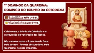 1º DOMINGO DA QUARESMA:
1º DOMINGO DA QUARESMA:
DOMINGO DO TRIUNFO DA ORTODOXIA
DOMINGO DO TRIUNFO DA ORTODOXIA
1º DOMINGO DA QUARESMA:
DOMINGO DO TRIUNFO DA ORTODOXIA
Celebramos o Triunfo da Ortodoxia e a
restauração da veneração dos ícones.
Nós mesmos somos o ícone vivo de Deus.
Pelo pecado, ficamos obscurecidos. Pela
Quaresma, nós nos limpamos.
😇
😇Virtude da Semana:
Virtude da Semana:
😇Virtude da Semana:Fé viva.
Fé viva.
Fé viva.
Texto Bíblico:
Texto Bíblico:
Texto Bíblico: João 1,43-51.
João 1,43-51.
João 1,43-51.
 