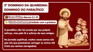 2º DOMINGO DA QUARESMA:
2º DOMINGO DA QUARESMA:
DOMINGO DO PARALÍTICO
DOMINGO DO PARALÍTICO
2º DOMINGO DA QUARESMA:
DOMINGO DO PARALÍTICO
O paralítico não foi curado por seu próprio
esforço, mas pela fé e esforço de seus amigos.
Na jornada espiritual, muitas vezes somos nós
que nós que precisamos carregar os outros até
Cristo (ou sermos carregados).
😇
😇Virtude da Semana:
Virtude da Semana:
😇Virtude da Semana:Cuidado com o próximo.
Cuidado com o próximo.
Cuidado com o próximo.
Texto Bíblico:
Texto Bíblico:
Texto Bíblico: Marcos 2,1-12.
Marcos 2,1-12.
Marcos 2,1-12.
 