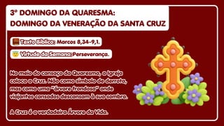3º DOMINGO DA QUARESMA:
3º DOMINGO DA QUARESMA:
DOMINGO DA VE
DOMINGO DA VENERAÇÃO DA SANTA CRUZ
NERAÇÃO DA SANTA CRUZ
3º DOMINGO DA QUARESMA:
DOMINGO DA VENERAÇÃO DA SANTA CRUZ
No meio do cansaço da Quaresma, a Igreja
No meio do cansaço da Quaresma, a Igreja
coloca a Cruz
coloca a Cruz. Não
. Não co
como símbolo de derrota,
mo símbolo de derrota,
mas como uma “árvore frondosa” onde
mas como uma “árvore frondosa” onde
viajantes cansados
viajantes cansados descansam à sua so
descansam à sua sombra.
mbra.
A Cruz é a verdadeira Árvore da Vida.
A Cruz é a verdadeira Árvore da Vida.
No meio do cansaço da Quaresma, a Igreja
coloca a Cruz. Não como símbolo de derrota,
mas como uma “árvore frondosa” onde
viajantes cansados descansam à sua sombra.
A Cruz é a verdadeira Árvore da Vida.
😇
😇Virtude da Semana:
Virtude da Semana:
😇Virtude da Semana:Perseverança.
Perseverança.
Perseverança.
Texto Bíblico:
Texto Bíblico:
Texto Bíblico: Marcos 8,34-9,1.
Marcos 8,34-9,1.
Marcos 8,34-9,1.
 