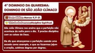 4º DOMINGO DA QUARESMA:
4º DOMINGO DA QUARESMA:
DOMINGO DE SÃO JOÃO CLÍMACO
DOMINGO DE SÃO JOÃO CLÍMACO
4º DOMINGO DA QUARESMA:
DOMINGO DE SÃO JOÃO CLÍMACO
São João Clímaco nos ensina que a perfeição não
acontece da noite para o dia. É preciso disciplina
com as coisas de Deus.
Ele diz que alcançamos a perfeição usando uma
escada como exemplo, e que ao fazermos jejum
e oração, subimos degrau por degrau.
😇
😇Virtude da Semana:
Virtude da Semana:
😇Virtude da Semana:Disciplina Espiritual.
Disciplina Espiritual.
Disciplina Espiritual.
Texto Bíblico:
Texto Bíblico:
Texto Bíblico: Marcos 9,17-31.
Marcos 9,17-31.
Marcos 9,17-31.
 