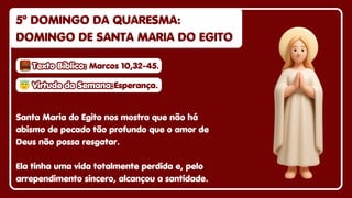 5º DOMINGO DA QUARESMA:
5º DOMINGO DA QUARESMA:
DOMINGO DE SANTA MARIA DO EGITO
DOMINGO DE SANTA MARIA DO EGITO
5º DOMINGO DA QUARESMA:
DOMINGO DE SANTA MARIA DO EGITO
Santa Maria do Egito nos mostra que não há
abismo de pecado tão profundo que o amor de
Deus não possa resgatar.
Ela tinha uma vida totalmente perdida e, pelo
arrependimento sincero, alcançou a santidade.
😇
😇Virtude da Semana:
Virtude da Semana:
😇Virtude da Semana:Esperança.
Esperança.
Esperança.
Texto Bíblico:
Texto Bíblico:
Texto Bíblico: Marcos 10,32-45.
Marcos 10,32-45.
Marcos 10,32-45.
 