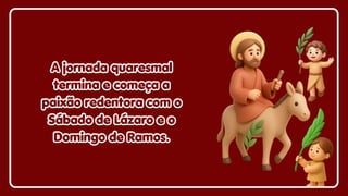 A jornada quaresmal
A jornada quaresmal
termina e começa a
termina e começa a
paixão redentora com o
paixão redentora com o
Sábado de Lázaro e o
Sábado de Lázaro e o
Domingo de Ramos.
Domingo de Ramos.
A jornada quaresmal
termina e começa a
paixão redentora com o
Sábado de Lázaro e o
Domingo de Ramos.
 