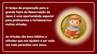 O tempo de preparação para a
grande festa da Ressurreição de
Jesus é uma oportunidade especial
para praticarmos e fortalecermos
muitas virtudes.
As virtudes são bons hábitos e
atitudes que nos ajudam a ser cada
vez mais parecidos com Jesus.
 