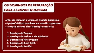 Antes de começar o tempo da Grande Quaresma,
a Igreja Católica Ucraniana nos convida a preparar
o coração durante cinco domingos especiais:
1. Domingo de Zaqueu.
2. Domingo do Fariseu e do Publicano.
3. Domingo do Filho Pródigo.
4. Domingo do Juízo Final.
5. Domingo do Perdão.
OS DOMINGOS DE PREPARAÇÃO
OS DOMINGOS DE PREPARAÇÃO
PARA A GRANDE QUARESMA
PARA A GRANDE QUARESMA
OS DOMINGOS DE PREPARAÇÃO
PARA A GRANDE QUARESMA
 