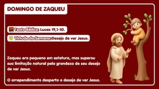DOMINGO DE ZAQUEU
DOMINGO DE ZAQUEU
DOMINGO DE ZAQUEU
Zaqueu era pequeno em estatura, mas superou
sua limitação natural pela grandeza de seu desejo
de ver Jesus.
O arrependimento desperta o desejo de ver Jesus.
😇
😇Virtude da Semana:
Virtude da Semana:
😇Virtude da Semana:Desejo de ver Jesus.
Desejo de ver Jesus.
Desejo de ver Jesus.
Texto Bíblico:
Texto Bíblico:
Texto Bíblico: Lucas 19,1-10.
Lucas 19,1-10.
Lucas 19,1-10.
 