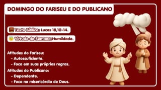 DOMINGO DO FARISEU E DO PUBLICANO
DOMINGO DO FARISEU E DO PUBLICANO
DOMINGO DO FARISEU E DO PUBLICANO
Atitudes do Fariseu:
- Autossuficiente.
- Foca em suas próprias regras.
Atitudes do Publicano:
- Dependente.
- Foca na misericórdia de Deus.
😇
😇Virtude da Semana:
Virtude da Semana:
😇Virtude da Semana:Humildade.
Humildade.
Humildade.
Texto Bíblico:
Texto Bíblico:
Texto Bíblico: Lucas 18,10-14.
Lucas 18,10-14.
Lucas 18,10-14.
 