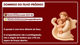 Texto Bíblico:
Texto Bíblico:
Texto Bíblico: Lucas 15,11-32.
Lucas 15,11-32.
Lucas 15,11-32.
DOMINGO DO FILHO PRÓDIGO
DOMINGO DO FILHO PRÓDIGO
DOMINGO DO FILHO PRÓDIGO
O pecado é uma terra distante de Deus.
O arrependimento não é autoflagelação,
mas a alegria de lembrar que o Pai nos
espera de braços abertos.
😇
😇Virtude da Semana:
Virtude da Semana:
😇Virtude da Semana:Arrependimento.
Arrependimento.
Arrependimento.
 