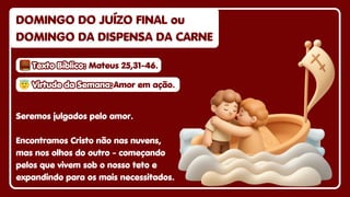 😇
😇Virtude da Semana:
Virtude da Semana:
😇Virtude da Semana:Amor em ação.
Amor em ação.
Amor em ação.
Seremos julgados pelo amor.
Encontramos Cristo não nas nuvens,
mas nos olhos do outro - começando
pelos que vivem sob o nosso teto e
expandindo para os mais necessitados.
DOMINGO DO JUÍZO FINAL ou
DOMINGO DO JUÍZO FINAL ou
DOMINGO DA DISPENSA DA CARNE
DOMINGO DA DISPENSA DA CARNE
DOMINGO DO JUÍZO FINAL ou
DOMINGO DA DISPENSA DA CARNE
Texto Bíblico:
Texto Bíblico:
Texto Bíblico: Mateus 25,31-46.
Mateus 25,31-46.
Mateus 25,31-46.
 